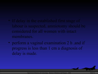 If delay in the established first stage of labour is suspected, amniotomy should be considered for all women with intact membranes.  perform a vaginal examination 2 h .and if progress is less than 1 cm a diagnosis of delay is made. 