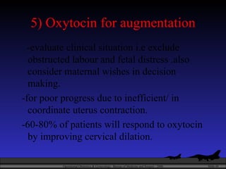 5) Oxytocin for augmentation -evaluate clinical situation i.e exclude obstructed labour and fetal distress .also consider maternal wishes in decision making. -for poor progress due to inefficient/ in coordinate uterus contraction. -60-80% of patients will respond to oxytocin by improving cervical dilation. 