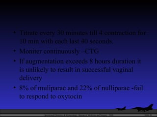 Titrate every 30 minutes till 4 contraction for 10 min with each last 40 seconds. Moniter continuously –CTG If augmentation exceeds 8 hours duration it is unlikely to result in successful vaginal delivery 8% of muliparae and 22% of nulliparae -fail to respond to oxytocin 