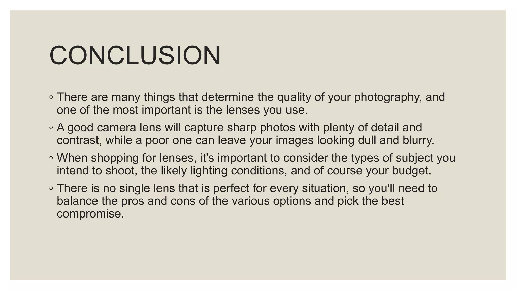 CONCLUSION
◦ There are many things that determine the quality of your photography, and
one of the most important is the lenses you use.
◦ A good camera lens will capture sharp photos with plenty of detail and
contrast, while a poor one can leave your images looking dull and blurry.
◦ When shopping for lenses, it's important to consider the types of subject you
intend to shoot, the likely lighting conditions, and of course your budget.
◦ There is no single lens that is perfect for every situation, so you'll need to
balance the pros and cons of the various options and pick the best
compromise.
 