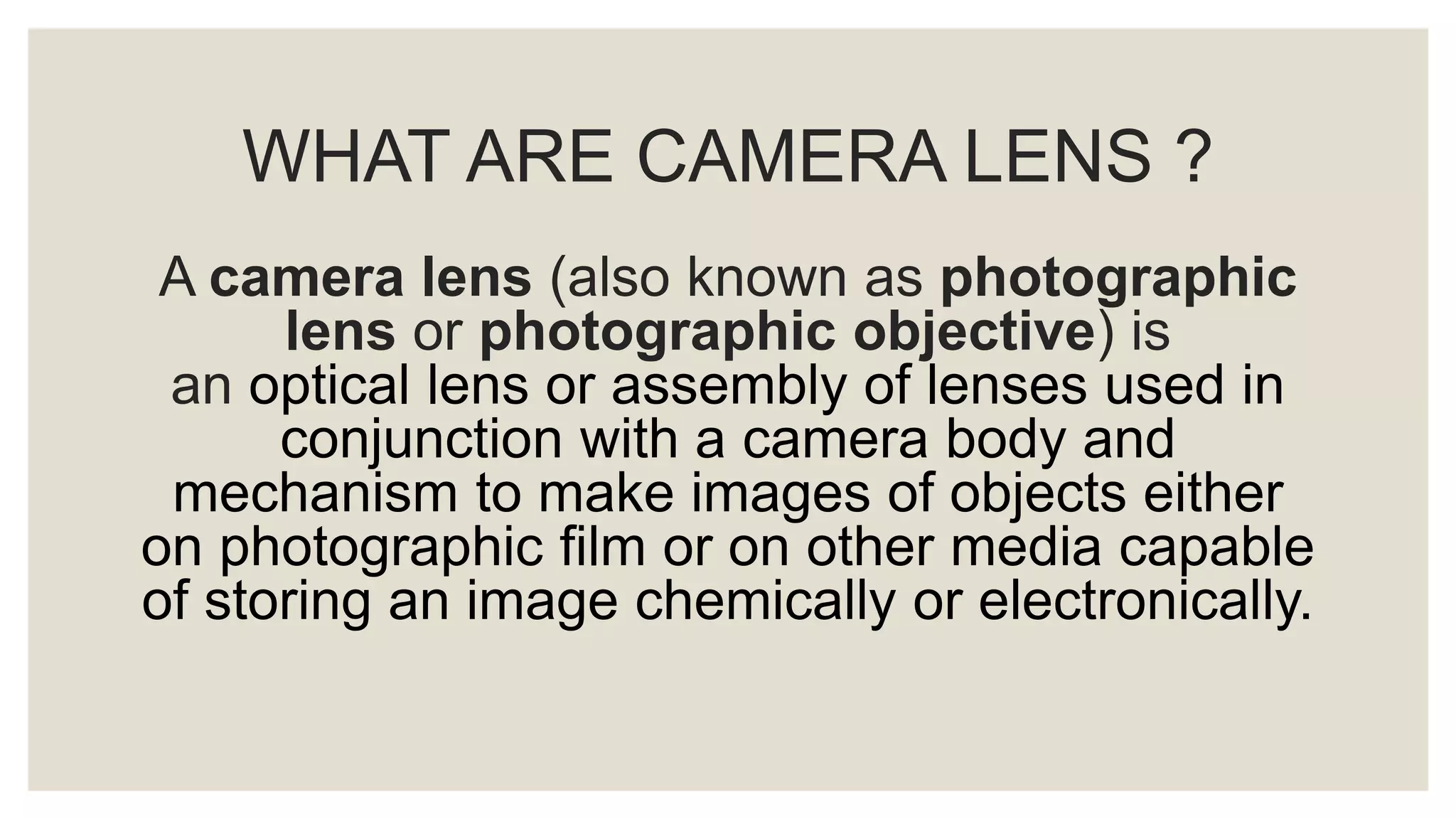 WHAT ARE CAMERA LENS ?
A camera lens (also known as photographic
lens or photographic objective) is
an optical lens or assembly of lenses used in
conjunction with a camera body and
mechanism to make images of objects either
on photographic film or on other media capable
of storing an image chemically or electronically.
 