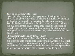  Terror en Amityville – 1979
Esta historia cuenta lo que pasó en Amityville , un villa
ubicada en el condado de Suffolk, Nueva York. Los sucesos
se llevaron a cabo el 13 de noviembre de 1974 cuando
Ronald DeFeo, el hijo de la familia, asesinó a sus padres y a
sus cuatro hermanos, él juraba que escuchó voces en las
paredes que se lo ordenaron. Esta casa se habitó una vez
más, pero por sucesos paranormales, se ha mantenido vacía
desde 1980.
 El exorcismo de Emily Rose – 2005
Este película es una de las más fuertes que existe sobre
exorcismos, esta trata sobre la historia de Anneliese Michel,
una joven que experimentó diferentes problemas por estar
poseída por seis demonios. Se le dio toda la ayuda posible y
se le practicaron varios exorcismos, pero ella murió.
 