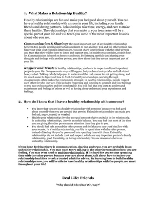 1. What Makes a Relationship Healthy?
    Healthy relationships are fun and make you feel good about yourself. You can
    have a healthy relationship with anyone in your life, including your family,
    friends and dating partners. Relationships take time, energy, and care to make
    them healthy. The relationships that you make in your teen years will be a
    special part of your life and will teach you some of the most important lessons
    about who you are.

    Communication & Sharing: The most important part of any healthy relationship
    between two people is being able to talk and listen to one another. You and the other person can
    figure out what your common interests are. You can share your feelings with the other person
    and trust that they will be there to listen and support you. In healthy relationships, people don't
    lie. Communication is based on honesty and trust. By listening carefully and sharing your
    thoughts and feelings with another person, you show them that they are an important part of
    your life.

    Respect and Trust: In healthy relationships, you learn to respect and trust important
    people in your life. Disagreements may still happen, but you learn to stay calm and talk about
    how you feel. Talking calmly helps you to understand the real reason for not getting along, and
    it's much easier to figure out how to fix it. In healthy relationships, working through
    disagreements often makes the relationship stronger. In healthy relationships, people respect
    each other for who they are. This includes respecting and listening to yourself and your feelings
    so you can set boundaries and feel comfortable. You will find that you learn to understand
    experiences and feelings of others as well as having them understand your experiences and
    feelings.



2. How do I know that I have a healthy relationship with someone?
      •    You know that you are in a healthy relationship with someone because you feel good
           about yourself when you are around that person. Unhealthy relationships can make you
           feel sad, angry, scared, or worried.
      •    Healthy peer relationships involve an equal amount of give and take in the relationship.
           In unhealthy relationships, there is an unfair balance. You may feel that most of the time
           you are giving the other person more attention than they give to you.
      •    You should feel safe around the other person and feel that you can trust him/her with
           your secrets. In a healthy relationship, you like to spend time with the other person,
           instead of feeling like you're pressured into spending time with them. Unhealthy
           relationships do not include trust and respect, which are very important parts of a family
           relationship, good friendship, or dating relationship. No one deserves to be in an
           unhealthy relationship.

If you don't feel that there is communication, sharing and trust, you are probably in an
unhealthy relationship. You may want to try talking to the other person about how you are
feeling. You may even need to end the relationship. If it's hard for you to stop spending
time with the other person because you care about them, talk about how to make your
relationship healthier or ask a trusted adult for advice. By learning how to build healthy
relationships now, you will be able to have healthy relationships with the people you meet
throughout your life!




                                       Real Life: Friends
                                 "Why should I do what YOU say?"
 