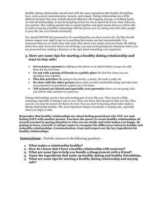 Healthy dating relationships should start with the same ingredients that healthy friendships
    have, such as good communication, honesty, and respect. Dating relationships are a little
    different because they may include physical affection, like hugging, kissing, or holding hands.
    As with all relationships, it may be tempting at first for you to spend all of your time with your
    new partner. But, making special time to spend together and apart means that you will be able
    to work on having a healthy relationship with the person you are dating and with other people
    in your life, like your friends and family.

    You should NEVER feel pressured to do something that you don't want to do. He/She should
    always respect your right to say no to anything that makes you feel uncomfortable. It is
    important that you are both clear with each other about your values and your limits. By talking
    about how each of you feel about a lot of things, you may avoid getting into situations where you
    are pressured into making a decision on the spot about something very important.

    5. Here are some tips for starting a healthy dating relationship and
      ways to stay safe:

        •   Get to know a person by talking on the phone or at school before you go out with
            them for the first time.
        •   Go out with a group of friends to a public place the first few times you are
            spending time together.
        •   Plan fun activities like going to the movies, a picnic, the mall, a walk, etc.
        •   Be clear with the other person about what you feel comfortable doing and what time
            your parent(s) or guardian(s) expect you to be home.
        •   Tell at least one friend and especially your parent(s) where you are going, who
            you will be with, and how to reach you.

    Dating relationships can be a fun and exciting part of your life now. They may be a little
    confusing, especially if dating is new to you. Once you know that the person that you like, likes
    you too, you may be unsure of what to do next. You can start by learning about what makes a
    dating relationship healthy. The most important thing to remember is staying safe, especially
    when you begin to date.

Remember that healthy relationships are about feeling good about who YOU are and
feeling SAFE with another person. You have the power to create healthy relationships all
around you just by paying attention to who you are inside and what makes you happy. By
getting to know yourself, it will get easier to recognize the differences between healthy and
unhealthy relationships. Communication, trust and respect are the key ingredients for
healthy relationships.

Instructions: Find the Answers to the following questions…

   1.   What makes a relationship healthy?
   2.   How do I know that I have a healthy relationship with someone?
   3.   What are some tips to help you handle a disagreement with a friend?
   4.   Name the ingredients that make up healthy dating and healthy friendships.
   5.   What are some tips for starting a healthy dating relationship and staying
        safe?
 