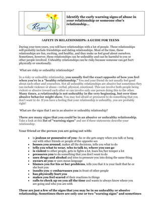 Identify the early warning signs of abuse in
                                      your relationship or someone else’s
                                      relationship…




                  SAFETY IN RELATIONSHIPS: A GUIDE FOR TEENS

During your teen years, you will have relationships with a lot of people. These relationships
will probably include friendships and dating relationships. Most of the time, these
relationships are fun, exciting, and healthy, and they make us feel good about ourselves.
Sometimes, however, these relationships can be unhealthy and can be harmful to you or
other people involved. Unhealthy relationships can be risky because someone can get hurt
physically or emotionally.

What are risky or unhealthy relationships?

In a risky or unhealthy relationship, you usually feel the exact opposite of how you feel
when you're in a "healthy relationship." You and your friend do not usually feel good
about each other and yourselves. Not all unhealthy relationships are abusive but sometimes they
can include violence or abuse—verbal, physical, emotional. This can involve both people being
violent or abusive toward each other or can involve only one person doing this to the other.
Many times, a relationship is not unhealthy in the very beginning, but over time
abusive behavior might show. You may feel afraid or pressured to do something that you
don't want to do. If you have a feeling that your relationship is unhealthy, you are probably
right!

What are the signs that I am in an abusive or unhealthy relationship?

There are many signs that you could be in an abusive or unhealthy relationship.
Take a look at this list of "warning signs" and see if these statements describe your
relationship:

Your friend or the person you are going out with:

       •   is jealous or possessive of you—he or she gets angry when you talk or hang
           out with other friends or people of the opposite sex
       •   bosses you around, makes all the decisions, tells you what to do
       •   tells you what to wear, who to talk to, where you can go
       •   is violent to other people, gets in fights a lot, loses his/her temper a lot
       •   pressures you to do something that you don't want to do
       •   uses drugs and alcohol and tries to pressure you into doing the same thing
       •   swears at you or uses mean language
       •   blames you for his or her problems, tells you that it is your fault that he or
           she hurt you
       •   insults you or embarrasses you in front of other people
       •   has physically hurt you
       •   makes you feel scared of their reactions to things
       •   calls to check up on you all the time and wants to always know where you
           are going and who you are with

These are just a few of the signs that you may be in an unhealthy or abusive
relationship. Sometimes there are only one or two "warning signs" and sometimes
 