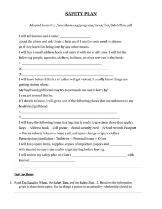 SAFETY PLAN

               Adapted from http://endabuse.org/programs/teens/files/SafetvPlan. pdf


       I will tell (name) and (name) _______________
       about the abuse and ask them to help me if I use the code word or phrase:
       or if they learn I'm being hurt by any other means.
       I will buy a small address book and carry it with me at all times. I will list the
       following people, agencies, shelters, hotlines, or other services in the book:
       1. _______________________________________
       2.___________________________________________
       3._____________________________________________
       I will leave before I think a situation will get violent. I usually know things are
       getting violent when :
       My boyfriend/girlfriend may try to persuade me not to leave by:
       I can get around this by:
       If I decide to leave, I will go to one of the following places that are unknown to my
       boyfriend/girlfriend:
       1._______________________________________________
       2.________________________________________________
       I will keep the following items in a bag that is ready to go (circle those that apply):
       Keys -- Address book -- Cell phone -- Social security card -- School records Passport
       -- Bus or subway tokens -- Some cash and spare change -- Spare clothes
       Prescriptions/medicines - Toiletries -- Personal items -- Other
       I will keep spare items, supplies, copies of important papers and ___________
       with (name) in case I am unable to get my bag before leaving.
       I will review my safety plan on (date) ___________________________ with
       (name) ______________________



   Instructions:

1. Read The Equality Wheel, the Safety Tips, and the Safety Plan. 2. Based on the information
      given in these three topics, list the things a person in an unhealthy relationship should do.
 