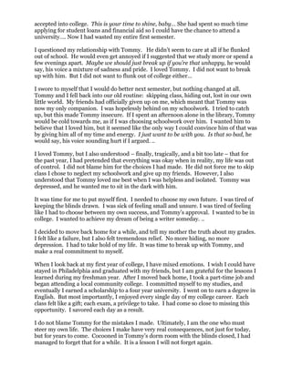 accepted into college. This is your time to shine, baby… She had spent so much time
applying for student loans and financial aid so I could have the chance to attend a
university…. Now I had wasted my entire first semester.

I questioned my relationship with Tommy. He didn’t seem to care at all if he flunked
out of school. He would even get annoyed if I suggested that we study more or spend a
few evenings apart. Maybe we should just break up if you’re that unhappy, he would
say, his voice a mixture of sadness and pride. I loved Tommy. I did not want to break
up with him. But I did not want to flunk out of college either…

I swore to myself that I would do better next semester, but nothing changed at all.
Tommy and I fell back into our old routine: skipping class, hiding out, lost in our own
little world. My friends had officially given up on me, which meant that Tommy was
now my only companion. I was hopelessly behind on my schoolwork. I tried to catch
up, but this made Tommy insecure. If I spent an afternoon alone in the library, Tommy
would be cold towards me, as if I was choosing schoolwork over him. I wanted him to
believe that I loved him, but it seemed like the only way I could convince him of that was
by giving him all of my time and energy. I just want to be with you. Is that so bad, he
would say, his voice sounding hurt if I argued. ..

I loved Tommy, but I also understood – finally, tragically, and a bit too late – that for
the past year, I had pretended that everything was okay when in reality, my life was out
of control. I did not blame him for the choices I had made. He did not force me to skip
class I chose to neglect my schoolwork and give up my friends. However, I also
understood that Tommy loved me best when I was helpless and isolated. Tommy was
depressed, and he wanted me to sit in the dark with him.

It was time for me to put myself first. I needed to choose my own future. I was tired of
keeping the blinds drawn. I was sick of feeling small and unsure. I was tired of feeling
like I had to choose between my own success, and Tommy’s approval. I wanted to be in
college. I wanted to achieve my dream of being a writer someday. ..

I decided to move back home for a while, and tell my mother the truth about my grades.
I felt like a failure, but I also felt tremendous relief. No more hiding, no more
depression. I had to take hold of my life. It was time to break up with Tommy, and
make a real commitment to myself.

When I look back at my first year of college, I have mixed emotions. I wish I could have
stayed in Philadelphia and graduated with my friends, but I am grateful for the lessons I
learned during my freshman year. After I moved back home, I took a part-time job and
began attending a local community college. I committed myself to my studies, and
eventually I earned a scholarship to a four year university. I went on to earn a degree in
English. But most importantly, I enjoyed every single day of my college career. Each
class felt like a gift; each exam, a privilege to take. I had come so close to missing this
opportunity. I savored each day as a result.

I do not blame Tommy for the mistakes I made. Ultimately, I am the one who must
steer my own life. The choices I make have very real consequences, not just for today,
but for years to come. Cocooned in Tommy’s dorm room with the blinds closed, I had
managed to forget that for a while. It is a lesson I will not forget again.
 
