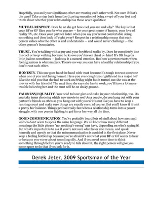Hopefully, you and your significant other are treating each other well. Not sure if that's
the case? Take a step back from the dizzying sensation of being swept off your feet and
think about whether your relationship has these seven qualities:

MUTUAL RESPECT. Does he or she get how cool you are and why? The key is that
your BF or GF likes you for who you are — for your great sense of humor, your love of
reality TV, etc. Does your partner listen when you say you're not comfortable doing
something and then back off right away? Respect in a relationship means that each
person values who the other is and understands — and would never challenge — the
other person's boundaries.

TRUST. You're talking with a guy and your boyfriend walks by. Does he completely lose
his cool or keep walking because he knows you'd never cheat on him? It's OK to get a
little jealous sometimes — jealousy is a natural emotion. But how a person reacts when
feeling jealous is what matters. There's no way you can have a healthy relationship if you
don’t trust each other.

HONESTY. This one goes hand-in-hand with trust because it's tough to trust someone
when one of you isn't being honest. Have you ever caught your girlfriend in a major lie?
Like she told you that she had to work on Friday night but it turned out she was at the
movies with her friends? The next time she says she has to work, you'll have a lot more
trouble believing her and the trust will be on shaky ground.

FAIRNESS/EQUALITY. You need to have give-and-take in your relationship, too. Do
you take turns choosing which new movie to see? As a couple, do you hang out with your
partner's friends as often as you hang out with yours? It's not like you have to keep a
running count and make sure things are exactly even, of course. But you'll know if it isn't
a pretty fair balance. Things get bad really fast when a relationship turns into a power
struggle, with one person fighting to get his or her way all the time.

GOOD COMMUNICATION. You've probably heard lots of stuff about how men and
women don't seem to speak the same language. We all know how many different
meanings the little phrase "no, nothing's wrong" can have, depending on who's saying it!
But what's important is to ask if you're not sure what he or she means, and speak
honestly and openly so that the miscommunication is avoided in the first place. Never
keep a feeling bottled up because you're afraid it's not what your BF or GF wants to hear
or because you worry about sounding silly. And if you need some time to think
something through before you're ready to talk about it, the right person will give you
some space to do that if you ask for it.


          Derek Jeter, 2009 Sportsman of the Year
 
