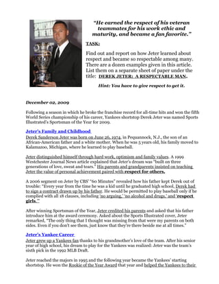 “He earned the respect of his veteran
                                    teammates for his work ethic and
                                   maturity, and became a fan favorite.”
                                TASK:

                                Find out and report on how Jeter learned about
                                respect and became so respectable among many.
                                There are a dozen examples given in this article.
                                List them on a separate sheet of paper under the
                                title: DEREK JETER: A RESPECTABLE MAN.
                                       Hint: You have to give respect to get it.


December 02, 2009

Following a season in which he broke the franchise record for all-time hits and won the fifth
World Series championship of his career, Yankees shortstop Derek Jeter was named Sports
Illustrated’s Sportsman of the Year for 2009.

Jeter’s Family and Childhood
Derek Sanderson Jeter was born on June 26, 1974, in Pequannock, N.J., the son of an
African-American father and a white mother. When he was 5 years old, his family moved to
Kalamazoo, Michigan, where he learned to play baseball.

Jeter distinguished himself through hard work, optimism and family values. A 1999
Westchester Journal News article explained that Jeter’s dream was “built on three
generations of love, sweat and tears.” His parents and grandparents insisted on teaching
Jeter the value of personal achievement paired with respect for others.

A 2006 segment on Jeter by CBS’ “60 Minutes” revealed how his father kept Derek out of
trouble: “Every year from the time he was a kid until he graduated high school, Derek had
to sign a contract drawn up by his father. He would be permitted to play baseball only if he
complied with all 18 clauses, including ‘no arguing,’ ‘no alcohol and drugs,’ and ‘respect
girls.’”

After winning Sportsman of the Year, Jeter credited his parents and asked that his father
introduce him at the award ceremony. Asked about the Sports Illustrated cover, Jeter
remarked, “The only thing that I thought was missing from that were my parents on both
sides. Even if you don't see them, just know that they're there beside me at all times.”

Jeter’s Yankee Career
Jeter grew up a Yankees fan thanks to his grandmother’s love of the team. After his senior
year of high school, his dream to play for the Yankees was realized: Jeter was the team’s
sixth pick in the 1992 MLB Draft.

Jeter reached the majors in 1995 and the following year became the Yankees’ starting
shortstop. He won the Rookie of the Year Award that year and helped the Yankees to their
 