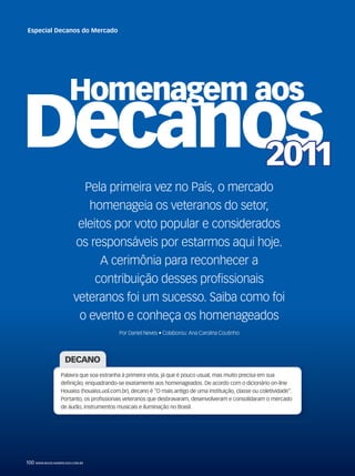 Pela primeira vez no País, o mercado
homenageia os veteranos do setor,
eleitos por voto popular e considerados
os responsáveis por estarmos aqui hoje.
A cerimônia para reconhecer a
contribuição desses profissionais
veteranos foi um sucesso. Saiba como foi
o evento e conheça os homenageados
Por Daniel Neves • Colaborou: Ana Carolina Coutinho
DECANO
Palavra que soa estranha à primeira vista, já que é pouco usual, mas muito precisa em sua
definição, enquadrando-se exatamente aos homenageados. De acordo com o dicionário on-line
Houaiss (houaiss.uol.com.br), decano é “O mais antigo de uma instituição, classe ou coletividade”.
Portanto, os profissionais veteranos que desbravaram, desenvolveram e consolidaram o mercado
de áudio, instrumentos musicais e iluminação no Brasil.
100 WWW.MUSICAEMERCADO.COM.BR
Especial Decanos do Mercado
mm58_decano.indd 100 12/12/11 21:05
 