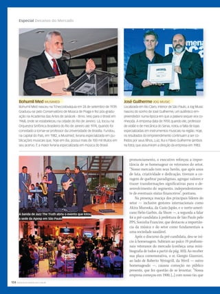 104 WWW.MUSICAEMERCADO.COM.BR
Especial Decanos do Mercado
pronunciamento, o executivo reforçou a impor-
tância de se homenagear os veteranos do setor.
“Nosso mercado tem seus heróis, que após anos
de luta, criatividade e dedicação, tiveram a co-
ragem de quebrar paradigmas, agregar valores e
trazer transformações significativas para o de-
senvolvimento do segmento, independentemen-
te de eventuais status financeiros”, pontuou.
Na presença maciça dos principais líderes do
setor — inclusive gestores internacionais como
Akira Murooka, da Casio Japão, e o norte-ameri-
cano Helio Garbin, da Shure —, a segunda a falar
foi a pré-candidata à prefeitura de São Paulo pelo
PPS, Soninha Francine, que destacou a importân-
cia da música e do setor como fundamentais a
uma sociedade saudável.
Após o discurso da pré-candidata, deu-se iní-
cio à homenagem. Subiram ao palco 19 profissio-
nais veteranos do mercado (conheça uma mini-
biografia de todos a partir da pág. 103). Ao receber
sua placa comemorativa, o sr. Giorgio Giannini,
ao lado de Roberto Weingrill, da Weril — outro
homenageado —, causou comoção no público
presente, que fez questão de se levantar. “Nossa
empresa começou em 1900, [...] com nosso tio, que
WWW.MUSICAEMERCADO.COM.BR
Bohumil MedBohumil Med MUSIMEDMUSIMED
Bohumil Med nasceu na Tchecoslováquia em 24 de setembro de 1939.
Graduou-se pelo Conservatório de Música de Praga e fez pós-gradu-
ação na Academia das Artes de Janácek - Brno. Veio para o Brasil em
1968, onde se estabeleceu na cidade do Rio de Janeiro. Lá, tocou na
Orquestra Sinfônica Brasileira do Rio de Janeiro até 1974, quando foi
convidado a tornar-se professor da Universidade de Brasília. Fundou,
na capital do País, em 1982, a Musimed, livraria especializada em pu-
blicações musicais que, hoje em dia, possui mais de 100 mil títulos em
seu acervo. É a maior livraria especializada em música do Brasil.
José GuilhermeJosé Guilherme JOG MUSICJOG MUSIC
Localizada em Rio Claro, interior de São Paulo, a Jog Music
nasceu do sonho de José Guilherme, um autêntico em-
preendedor numa época em que a palavra sequer era co-
nhecida. A empresa data de 1959, quando ele, professor
de violão e de mecânica do Senai, notou a falta de lojas
especializadas em instrumentos musicais na região. Hoje,
os resultados do empreendimento continuam a ser co-
lhidos por seus filhos, Luiz, Rui e Flávio Guilherme (ambos
na foto), que assumiram a direção da empresa em 1983.
José GuilhermeJosé GuilhermeBohumil Med
A banda de Jazz The Truth abriu o evento que lotou
a sede da Apesp em São Paulo
mm58_decano.indd 104 15/12/2011 10:46:38
 