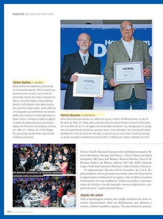 108 WWW.MUSICAEMERCADO.COM.BR
Especial Decanos do Mercado
Clóvis IbañezClóvis Ibañez C. IBAÑEZC. IBAÑEZ
Clóvis Ibañez era baterista profissional
no final da década de 1950. Durante sua
carreira como músico, tocou com im-
portantes nomes da música popular bra-
sileira, como Elis Regina. Nessa época,
devido à dificuldade e aos altos preços
dos produtos importados, sentiu falta de
uma baqueta que atendesse às necessi-
dades dos músicos e fosse fabricada no
Brasil. Assim, começou a fabricar alguns
modelos de baquetas para uso próprio.
Depois de três anos de pesquisa, fundou,
em 1985, a C. Ibañez, em Porto Alegre,
RS, que possui atualmente mais de 200
modelos exclusivos.
Dirceu Tonelli; Massami Kawano, Gemark Representações; Al-
berto Bertolazzi, Hering; José Parisi, J. Parisi; Maria da Glória
Gonçalves, MG Som; José Romeu, Musical Brasília; Alice D. M.
Brusius, Palácio da Música; Marino Del Vale, RMV; Marcelo
Lopes, Viola Instrumentos Musicais e João Grisotto, Voxtorm.
O representante Decano Gelcio Carvalho, da G.A.R. Re-
presentações, esteve presente ao evento, mas não foi possível
à organização condecorá-lo no palco, e ele receberá sua placa
diretamente em sua residência. “Gelcio Carvalho é represen-
tante da história viva do mercado, merece toda honra e res-
peito do setor”, explica Daniel Neves.
Apoio do setor
Toda a homenagem contou com amplo incentivo do setor, in-
clusive internacional. Além da Musikmesse, que ofereceu o
evento, a Namm também o apoiou. “Foi uma honra ter associa-
Garcia BousasGarcia Bousas A SERENATAA SERENATA
Hélio Garcia Bousas nasceu na cidade de Viçosa, interior de Minas Gerais, no dia 16
de julho de 1942. Em 1966, abriu a primeira loja de instrumentos musicais A Serenata,
em uma área de 32 m², na região central de Belo Horizonte. Seu background no varejo
veio de experiências anteriores, quando atuou como vendedor em uma loja de eletro-
domésticos. Com 45 anos de mercado, a loja tornou-se uma rede e continua próspe-
ra, tendo recebido investimento total de R$ 2,2 milhões em novas unidades em 2011.
Em diversos momentos, os Decanos causaram
comoção entre os presentes
mm58_decano.indd 108 13/12/11 19:26
 