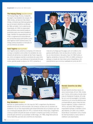 110 WWW.MUSICAEMERCADO.COM.BR
Especial Decanos do Mercado
Ruy MonteiroRuy Monteiro STUDIO RSTUDIO R
Nascido na capital paulista, em 4 de maio de 1947, o engenheiro Ruy Monteiro
trabalha há 50 anos no ramo de áudio. Ele começou na área com os receivers da
Gradiente e foi um dos responsáveis pelo desenvolvimento de um produto que mar-
cou a revolução daquele setor em 1975: o receiver M-360. Ainda hoje, o engenheiro
continua criando soluções de áudio na Studio R, empresa que fundou no final dos
anos 80 após terminar sua sociedade na Micrologic, em 1988, antiga fabricante da
marca Nashville, que está sob o domínio do empresário.
Seizi TagimaSeizi Tagima SEIZI GUITARSSEIZI GUITARS
Seizi Tagima nasceu próximo a Campinas, SP. Antes de
começar a trabalhar como luthier, foi vendedor de uma
indústria de alimentos na cidade de São Paulo. Segundo
ele, como conseguia revender os produtos de casa, tinha
muito tempo ocioso, que dedicava à manutenção de suas
motos, grande paixão na época. Em 1977, consertou a
The Hsiung ChangThe Hsiung Chang GOLDEN GUITARGOLDEN GUITAR
The Hsiung Chang, 70 anos, é taiwanês
de origem, mas brasileiro de coração. Em
1983, fundou, ao lado do irmão Steven
Chang, a empresa que fabricava guitarras
que se tornaram referência na década
de 1980, as Golden. Com a abertura da
importação, em 1990, foi responsável
pelos primeiros instrumentos asiáticos
produzidos para uma marca brasileira, a
Eagle. Também foi responsável por esti-
mular o surgimento de outras fabrican-
tes, fornecendo peças para luthiers como
Seizi Tagima e Josino Saraiva (Cast). O sr.
Chang continua atuando no mercado e é
um dos diretores da Golden.
Renato Severino da Silva
SONOTECSONOTEC
Renato Severino da Silva nasceu na
zona rural de Assis, SP, em 1945. Ainda
aos 15 anos, entrou para a Escola Indus-
trial em Presidente Prudente, SP, onde
fez um curso de ajustagem e tornearia
mecânica e um curso de eletrônica por
correspondência, peça-chave de seus
futuros negócios. Fundou a Staner em
1973 e, nos anos 1990, inaugurou a
importadora Sonotec e também a Eros
alto-falantes. Em 2001 criou a Miami
Áudio Music Corporation com a missão
de internacionalizar a marca Staner e
viabilizar suas exportações.
moto de um amigo que lhe pagou com um violão e uma
guitarra danificados. Com as dicas de um luthier, conser-
tou os instrumentos e não parou mais. Em 1982 fundou a
Tagima, vendendo a marca em 1995. Em 2009, começou a
planejar a criação da marca Seizi junto à Royal Music, em-
preendimento que se tornou realidade em junho de 2011.
C
M
Y
CM
MY
CY
CMY
K
mm58_decano.indd 110 12/12/11 21:09
 