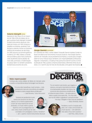 112 WWW.MUSICAEMERCADO.COM.BR
Especial Decanos do Mercado
Mais repercussão!
Conheça aqui outras análises de líderes do mercado sobre
o evento e a importância dessa homenagem aos Decanos:
“Foi uma noite maravilhosa, muito humana — inde-
pendente de marca de concorrência, de vaidade!
Parabéns a toda a equipe Música & Mercado.”
— Saad Romano, Turbo Percussion
“Gostaria de parabenizá-lo pelo
evento dos Decanos do Setor da
Música, foi no mínimo apaixonante.
O bom de nossa história tem de ser
lembrado, e é muito melhor quando
fazemos com os protagonistas ‘ao
vivo’. Estou muito contente por ter sido
convidado e ter prestigiado o evento. Parabéns!”
— Jair J. Lazarini, Foxtrot Instrumentos Musicais
“Foi uma noite maravilhosa, muito humana — inde-
pendente de marca de concorrência, de vaidade!
Parabéns a toda a equipe
“Gostaria de parabenizá-lo pelo
evento dos Decanos do Setor da
“Gostaria de parabenizá-lo pelo
evento dos Decanos do Setor da
fazemos com os protagonistas ‘ao
vivo’. Estou muito contente por ter sido
Giorgio GianniniGiorgio Giannini GIANNINIGIANNINI
Em novembro de 1900, o luthier italiano Tranquillo Giannini resolveu fundar no
Brasil uma fábrica de instrumentos musicais acústicos. Para Giorgio Giannini,
sobrinho de Tranquillo e atual presidente da empresa, a receita para a longevi-
dade foi nunca misturar laços familiares com responsabilidades profissionais.
Segundo o empresário, a mudança mais pontual da Giannini ocorreu no final
da década de 1960, quando a empresa desenvolveu diferentes linhas de pro-
dutos. O sr. Giannini atua há mais de três décadas como gestor da empresa. 
Roberto WeingrillRoberto Weingrill WERIL
Nascido em São Paulo, SP, em novem-
bro de 1938, é filho do italiano de ori-
gem austríaca Pedro Weingrill, fundador
da Weril Instrumentos Musicais. Estu-
dante de música, em 1959 começou a
trabalhar na empresa, ajudando o pai.
Na época violinista, tocava na Orquestra
Sinfônica de Amadores de São Paulo.
Em 1959, assumiu sua primeira gerência
na fábrica. Em 1983, realizou a transfe-
rência da fábrica para Franco da Rocha,
onde atualmente está localizada. Na
nova sede, promoveu a modernização
do parque fabril. Foi também presidente
da Abemúsica durante seis anos.
“Foi um evento muito bonito, que resgatou e
reavivou uma parte importante da história
do empresariado brasileiro da música. Na
correria do dia a dia temos a tendência de
só olharmos para a frente — às vezes para os
lados e quase nunca para trás... Foi uma noite
que nos fez refletir e agradecer o porquê de estar-
mos aqui. Obrigado e mais uma vez parabéns!”
— Takao Shirahata, Roland
“Parabéns a você e à equipe pela
ideia. Ver o Odery emocionado foi
muito bacana — ele realmente
não sabia e ficou bem surpreso.”
— Kati Pires, Odery Drums
mm58_decano.indd 112 12/12/11 21:10
 