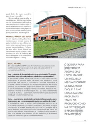 WWW.MUSICAEMERCADO.COM.BR 115
Reestruturação Hering
gando dentro dos prazos necessários
para atender o mercado.”
Já recuperada, a empresa define as
estratégias para 2012. Bertolazzi afirma
que este ano vai investir pesado em ferra-
mentas de marketing e institucionais. “A
Heringsetornarámaisativanasredesso-
ciaisedaráandamentoaoseuprojetocul-
turaleeducacionalpeloInstitutoCultural
HeringHarmônicas”,ressaltaogestor.
O buraco deixado pela Bends
No mês de junho de 2011, a Bends Har-
mônicas saiu do mercado nacional de
gaitas.Medianteessefato,aHohnerpro-
meteu entrar com mais força no merca-
do pela sua distribuidora, a ProShows.
De outro lado, a Suzuki declarou que
também estaria mais presente, inten-
sificando suas ações de marketing pelo
Brasil, que agora se divide, basicamente,
entre essas empresas e a Hering.
PAPO RÁPIDO
Em entrevista à Música & Mercado, Alberto Bertolazzi falou sobre os boatos
de falência da empresa, do segmento de gaitas e da saída da Bends do
mercado nacional. Confira.
Qual é a situação da Hering atualmente no mercado de gaitas? O que você
pode dizer sobre as irregularidades em relação à entrega de produtos?
A Hering estava instalada, até março de 2010, em um prédio muito charmoso,
estilo alemão. A estrutura, porém, não estava mais atendendo à nossa
necessidade para melhorar a produtividade e controlar devidamente a
qualidade. Daí a decisão de mudar para um prédio mais funcional. Mas algumas
previsões não se realizaram, ficamos duas semanas sem internet e telefone.
O que era para ser feito em alguns dias levou, na realidade, mais de um mês.
Isso mais a enchente de novembro daquele ano — que isolou completamente
a cidade de Blumenau — ocasionaram problemas tanto na produção como na
distribuição e recebimento de materiais.
Como o encerramento das atividades da Hunter (linha de suportes, outro
segmento em que a empresa atuava) impactou nos negócios da Hering?
A venda da linha Hunter foi um bom negócio tanto para nós como para a
empresa que comprou. A linha Hunter é composta por uma grande variedade
de produtos e se encaixou perfeitamente no portfólio do comprador. Hoje a
Hering pode focar seus objetivos na produção de harmônicas que, por ser um
produto quase artesanal, exige muita atenção. E também podemos nos dedicar
mais a um mercado muito promissor, que é a industrialização de madeiras
certificadas para a fabricação de instrumentos musicais.
O QUE ERA PARA
SER FEITO EM
ALGUNS DIAS
LEVOU MAIS DE
UM MÊS. ISSO
MAIS A ENCHENTE
DE NOVEMBRO
DAQUELE ANO
OCASIONARAM
PROBLEMAS
TANTO NA
PRODUÇÃO COMO
NA DISTRIBUIÇÃO
E RECEBIMENTO
DE MATERIAIS
Nova sede da empresa em Blumenal, SC
mm58_hering.indd 115 12/12/11 21:11
 