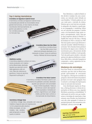 116 WWW.MUSICAEMERCADO.COM.BR
Reestruturação Hering
Para Bertolazzi, a saída da Bends se
deu devido à tradição dos seus concor-
rentes, um mercado muito fechado no
caso brasileiro. “A Bends poderia ser um
case study para o mercado da música.
Mostrou que se você não tem um produ-
to adequado, não importa o quanto gas-
te em propaganda e marketing. Entrar
em um mercado tão pequeno e restrito
como o de harmônicas exige muito ca-
pital e, principalmente, ‘nome’. Veja que
as duas empresas alemãs [a Hohner e a
Seydel] têm mais de 150 anos, a Hering
foi fundada em 1923 e a Suzuki em 1948.
Sãoessasquatromarcasquedominamo
mercado mundial”, defende Bertolazzi, e
arremata:“AtéaYamahatentouproduzir
harmônicas há alguns anos e desistiu. O
investimento para o ferramental, devido
àdiversidadedemodelos,émuitogrande.
Você não pode querer atender o mercado
apenascomalgumasdiatônicasecromá-
ticas.Alémdisso,omercadoépequenose
comparado a outros segmentos de ins-
trumentosmusicais.”
Mudança de estratégia
Para fazer frente às concorrentes inter-
nacionais, que têm visto no Brasil uma
grande oportunidade de crescimento
nos negócios, a Hering tem investido na
pesquisaedesenvolvimentodeprodutos
premium, de maior valor agregado. Essa
é,inclusive,aestratégiadaempresapara
atuar no mercado internacional.
Com distribuição regular em 30 pa-
íses, a Hering diminuiu o volume de ex-
portações no último ano, mas, segundo
Bertolazzi,aumentouarentabilidade.“A
valorização do real fez com que mudás-
semos a estratégia de exportação e hoje
estamos mais focados nas harmônicas
com alto valor agregado. O volume ex-
portadodiminuiu,masaumentouaren-
tabilidade”, afirma o executivo.
Cromática 64 Signature Gabriel Grossi
A harmônica cromática 64 Signature Gabriel Grossi
é produzida para atender às necessidades desse
grande harmonicista, um dos maiores do Brasil,
reconhecido internacionalmente. Se-
gundo suas palavras, é a mel-
hor cromática existente
no mercado hoje.
Top 5 Hering Harmônicas
Diatônica Lumina
A harmônica diatônica Lumina é um instru-
mento produzido com matéria-
prima diferenciada, destinada
àqueles que apreciam sonori-
dade agressiva e alto vol-
ume. Placa de cobertura er-
gonômica. Corpo em alumínio.
Disponível na afinação: C.
Cromática blues See See Rider
A harmônica cromática blues
See See Rider possui novo
sistema de afinação destinado à cro-
matização no blues. Corpo em polímero
maciço. Palhetas de bronze especial.
sistema de afinação destinado à cro-
matização no blues. Corpo em polímero
maciço. Palhetas de bronze especial.
Diatônica LuminaDiatônica Lumina
sistema de afinação destinado à cro-
matização no blues. Corpo em polímero
maciço. Palhetas de bronze especial.
Cromática Free Note Custom
A harmônica cromática Free Note Custom é um
instrumento de qualidade e precisão, destinado
àqueles que apreciam uma sonoridade
limpa e timbre equalizado. Todas as
harmônicas custom são especial-
mente ajustadas e revisadas por
luthiers. Ergonômica e com design
inédito, permite maior conforto e
microprecisão de empunhadura.
instrumento de qualidade e precisão, destinado
àqueles que apreciam uma sonoridade
limpa e timbre equalizado. Todas as
Harmônica Vintage Harp
A harmônica Vintage Harp, produzida com corpo de
madeira e chapa de vozes com espessura de
1,2 mm, proporciona alto volume e
timbre encorpado. Um dos
modelos mais vendidos
pela Hering tanto no Brasil
quanto no exterior.
A harmônica Vintage Harp, produzida com corpo de
madeira e chapa de vozes com espessura de
1,2 mm, proporciona alto volume e1,2 mm, proporciona alto volume e
madeira e chapa de vozes com espessura de
1,2 mm, proporciona alto volume e
Hering HarmônicasHering Harmônicas
Tel: (47) 3337-3756
www.heringharmonicas.com.br
mm58_hering.indd 116 12/12/11 21:11
 
