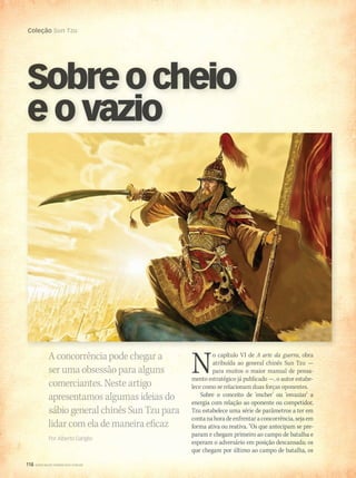 118 WWW.MUSICAEMERCADO.COM.BR
Coleção Sun Tzu
118 WWW.MUSICAEMERCADO.COM.BR
Coleção Sun Tzu
Sobreocheio
e o vazio
A concorrência pode chegar a
ser uma obsessão para alguns
comerciantes. Neste artigo
apresentamos algumas ideias do
sábio general chinês Sun Tzu para
lidar com ela de maneira eficaz
Por Alberto Gariglio
No capítulo VI de A arte da guerra, obra
atribuída ao general chinês Sun Tzu —
para muitos o maior manual de pensa-
mento estratégico já publicado —, o autor estabe-
lece como se relacionam duas forças oponentes.
Sobre o conceito de ‘encher’ ou ‘esvaziar’ a
energia com relação ao oponente ou competidor,
Tzu estabelece uma série de parâmetros a ter em
contanahoradeenfrentaraconcorrência,sejaem
forma ativa ou reativa. “Os que antecipam se pre-
param e chegam primeiro ao campo de batalha e
esperam o adversário em posição descansada; os
que chegam por último ao campo de batalha, os
mm58_arteguerra.indd 118 12/12/11 21:13
 