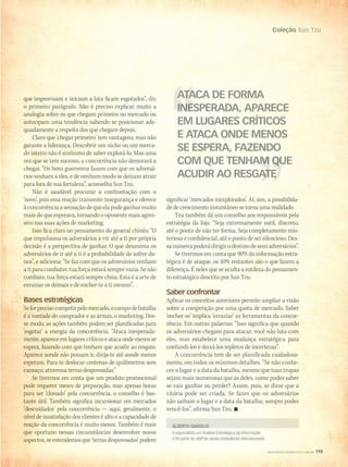 Coleção Sun Tzu
WWW.MUSICAEMERCADO.COM.BR 119
Coleção Sun Tzu
WWW.MUSICAEMERCADO.COM.BR 119
é especialista em Análise Estratégica da Informação
e foi parte do staff de várias consultoras internacionais
ALBERTO GARIGLIO
que improvisam e iniciam a luta ficam esgotados”, diz
o primeiro parágrafo. Não é preciso explicar muito a
analogia sobre os que chegam primeiro no mercado ou
antecipam uma tendência sabendo se posicionar ade-
quadamente a respeito dos que chegam depois.
Claro que ‘chegar primeiro’ tem vantagens, mas não
garante a liderança. Descobrir um nicho ou um merca-
do inteiro não é sinônimo de saber explorá-lo. Mas uma
vez que se tem sucesso, a concorrência não demorará a
chegar. “Os bons guerreiros fazem com que os adversá-
rios venham a eles, e de nenhum modo se deixam atrair
para fora de sua fortaleza”, aconselha Sun Tzu.
Não é saudável procurar a confrontação com o
‘novo’, pois essa reação transmite insegurança e oferece
àconcorrênciaasensaçãodequeelapodeganharmuito
mais do que esperava, tornando o oponente mais agres-
sivo nas suas ações de marketing.
Isso fica claro no pensamento do general chinês: “O
que impulsiona os adversários a vir até a ti por própria
decisão é a perspectiva de ganhar. O que desanima os
adversários de ir até a ti é a probabilidade de sofrer da-
nos”, e adiciona: “Se faz com que os adversários venham
atiparacombater,tuaforçaestarásemprevazia.Senão
combate, tua força estará sempre cheia. Esta é a arte de
esvaziar os demais e de encher-te a ti mesmo”.
Bases estratégicas
Seforprecisocompetirpelomercado,ocampodebatalha
é a vontade do comprador e as armas, o marketing. Des-
se modo, as ações também podem ser planificadas para
‘esgotar’ a energia da concorrência. “Ataca inesperada-
mente,apareceemlugarescríticoseatacaondemenosse
espera, fazendo com que tenham que acudir ao resgate.
Aparece aonde não possam ir, dirija-te até aonde menos
esperam. Para te deslocar centenas de quilômetros sem
cansaço, atravessa terras despovoadas.”
Se tivermos em conta que um produto promocional
pode requerer meses de preparação, mas apenas horas
para ser ‘clonado’ pela concorrência, o conselho é bas-
tante útil. Também significa incursionar em mercados
‘descuidados’ pela concorrência — aqui, geralmente, o
nível de insatisfação dos clientes é alto e a capacidade de
reação da concorrência é muito menor. Também é mais
que oportuno nessas circunstâncias desenvolver novos
aspectos,seentendemosque‘terrasdespovoadas’podem
significar ‘mercados inexplorados’. Aí, sim, a possibilida-
de de crescimento instantâneo se torna uma realidade.
Tzu também dá um conselho aos responsáveis pela
estratégia da loja: “Seja extremamente sutil, discreto,
até o ponto de não ter forma. Seja completamente mis-
terioso e confidencial, até o ponto de ser silencioso. Des-
samaneirapoderádirigirodestinodeseusadversários”.
Se tivermos em conta que 90% da informação estra-
tégica é de ataque, os 10% restantes são o que fazem a
diferença. É neles que se oculta a sutileza do pensamen-
to estratégico descrito por Sun Tzu.
Saber confrontar
Aplicar os conceitos anteriores permite ampliar a visão
sobre a competição por uma quota de mercado. Saber
‘encher-se’ implica ‘esvaziar’ as ferramentas da concor-
rência. Em outras palavras: “Isso significa que quando
os adversários chegam para atacar, você não luta com
eles, mas estabelece uma mudança estratégica para
confundi-los e deixá-los repletos de incertezas”.
A concorrência tem de ser planificada cuidadosa-
mente, em todos os mínimos detalhes. “Se não conhe-
ces o lugar e a data da batalha, mesmo que tuas tropas
sejam mais numerosas que as deles, como podes saber
se vais ganhar ou perder? Assim, pois, se disse que a
vitória pode ser criada. Se fazes que os adversários
não saibam o lugar e a data da batalha, sempre podes
vencê-los”, afirma Sun Tzu. 
ATACA DE FORMAATACA DE FORMA
INESPERADA, APARECEINESPERADA, APARECE
EM LUGARES CRÍTICOS
E ATACA ONDE MENOS
SE ESPERA, FAZENDO
COM QUE TENHAM QUECOM QUE TENHAM QUE
ACUDIR AO RESGATEACUDIR AO RESGATE
mm58_arteguerra.indd 119 12/12/11 21:13
 