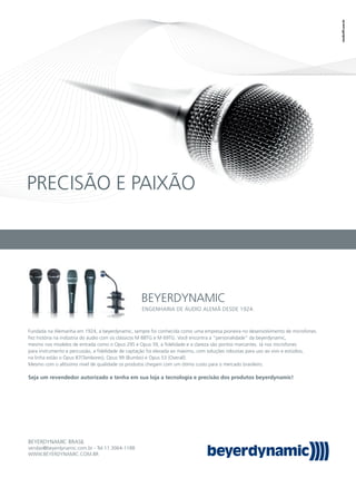 PRECISÃO E PAIXÃO
BEYERDYNAMIC
BEYERDYNAMIC BRASIL
vendas@beyerdynamic.com.br - Tel:11.3064-1188
WWW.BEYERDYNAMIC.COM.BR
Fundada na Alemanha em 1924, a beyerdynamic, sempre foi conhecida como uma empresa pioneira no desenvolvimento de microfones.
Fez história na indústria do áudio com os clássicos M 88TG e M 69TG. Você encontra a “personalidade” da beyerdynamic,
mesmo nos modelos de entrada como o Opus 29S e Opus 39, a ﬁdelidade e a clareza são pontos marcantes. Já nos microfones
para instrumento e percussão, a ﬁdelidade de captação foi elevada ao máximo, com soluções robustas para uso ao vivo e estúdios,
na linha estão o Opus 87(Tambores), Opus 99 (Bumbo) e Opus 53 (Overall).
Mesmo com o altíssimo nível de qualidade os produtos chegam com um ótimo custo para o mercado brasileiro.
Seja um revendedor autorizado e tenha em sua loja a tecnologia e precisão dos produtos beyerdynamic!
ENGENHARIA DE ÁUDIO ALEMÃ DESDE 1924.
mm58_lojista.indd 123 12/12/11 21:15
 