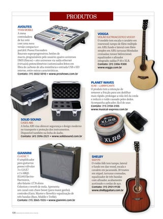 130 WWW.MUSICAEMERCADO.COM.BR
PRODUTOS
VOGGA
VIOLÃO ELETROACÚSTICO VCE331
O modelo tem escala e cavalete em
rosewood; tampo de filete múltiplo
em ABS; fundo e lateral com filete
simples em ABS; tarraxas blindadas
cromadas; tensor bidirecional;
equalizador e afinador
integrado; saídas P-10 e XLR.
Contato: (31) 3306-9300
www.vogga.com.br
AVOLITES
TITAN MOBILE
A mesa
controladora
de luz está
com uma nova
versão compacta e
portátil. Possui Encouders
Bournes superprogressivos, botões de
macro, programáveis pelo usuário; quatro universos
DMX (físicos) + oito universos via saída ethernet
(virtuais); potenciômetros customizados feitos em
fibra de carbono de alta resistência e entrada USB e HD
interno, entre outras características.
Contato: (11) 3032-5010 • www.proshows.com.br
PLANET WAVES
XLR8 – LUBRIFICANTE
O produto tem a intenção de
remover a fricção para um dedilhar
mais rápido, prolongar a vida útil da corda
e reduzir o ruído causado pelos dedos.
Acompanha aplicador, fácil de usar.
Contato: (11) 3158-3105
www.musical-express.com.br
SOLID SOUND
CASES ABS
A linha ABS visa oferecer segurança e design moderno
no transporte e proteção dos instrumentos.
Disponível também na linha de áudio.
Contato: (41) 3596-2521 • www.solidsound.com.br
SOLID SOUND
www.musical-express.com.brwww.musical-express.com.brwww.musical-express.com.br
SHELBY
SGD170
O violão folk tem tampo, lateral
e fundo em dao wood, escala e
cavalete em jacarandá, 20 trastes
em níquel, tarraxas cromadas,
equalizador de três bandas
com afinador, acabamento
acetinado e cordas de aço.
Contato: (11) 2931-9130
www.shelbyguitars.com.br
O violão folk tem tampo, lateral
e fundo em dao wood, escala e
cavalete em jacarandá, 20 trastes
em níquel, tarraxas cromadas,
equalizador de três bandas
com afinador, acabamento
acetinado e cordas de aço.
www.shelbyguitars.com.br
O violão folk tem tampo, lateral
e fundo em dao wood, escala e
cavalete em jacarandá, 20 trastes
em níquel, tarraxas cromadas,
www.shelbyguitars.com.br
TITAN MOBILE
com uma nova
versão compacta e
portátil. Possui Encouders
Bournes superprogressivos, botões de
com uma nova
versão compacta e
portátil. Possui Encouders
remover a fricção para um dedilhar
VIOLÃO ELETROACÚSTICO VCE331
O modelo tem escala e cavalete em
rosewood; tampo de filete múltiplo
em ABS; fundo e lateral com filete
simples em ABS; tarraxas blindadas
cromadas; tensor bidirecional;
integrado; saídas P-10 e XLR.
remover a fricção para um dedilhar
VIOLÃO ELETROACÚSTICO VCE331
O modelo tem escala e cavalete em
rosewood; tampo de filete múltiplo
em ABS; fundo e lateral com filete
simples em ABS; tarraxas blindadas
cromadas; tensor bidirecional;
integrado; saídas P-10 e XLR.
remover a fricção para um dedilhar
GIANNINI
CLASSIC T
O amplificador
para guitarras
possui válvulas
3 x 12AX7
e 2 x 6BQ5
(EL84) Electro-
Harmonix,
alto-falante 12”/8 ohms
Celestion e reverb de mola. Apresenta
um canal com chave boost (para maior ganho),
controles (Gain, Master e Reverb) e equalização de
três bandas (Bass, Middle e Treble).
Contato: (11) 3065-1555 • www.giannini.com.br
alto-falante 12”/8 ohms
Celestion e reverb de mola. Apresenta
um canal com chave boost (para maior ganho),
alto-falante 12”/8 ohms
Celestion e reverb de mola. Apresenta
mm58_produtos.indd 130 12/12/11 21:39
 