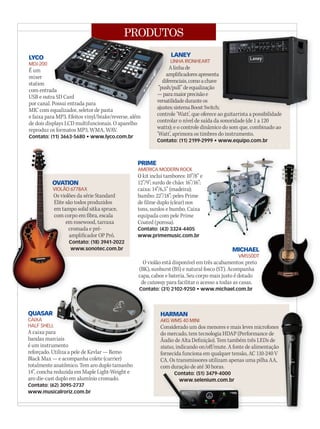 PRODUTOS
QUASAR
CAIXA
HALF SHELL
A caixa para
bandas marciais
é um instrumento
reforçado. Utiliza a pele de Kevlar — Remo
Black Max — e acompanha colete (carrier)
totalmente anatômico. Tem aro duplo tamanho
14’’, concha reduzida em Maple Light-Weight e
aro die-cast duplo em alumínio cromado.
Contato: (62) 3095-2737
www.musicalroriz.com.br
é um instrumento
QUASAR
HALF SHELL
A caixa para
bandas marciais
é um instrumento
HALF SHELL
A caixa para
bandas marciais
é um instrumento
LANEY
LINHA IRONHEART
Alinhade
amplificadoresapresenta
diferenciais,comoachave
‘’push/pull’’deequalização
—paramaiorprecisãoe
versatilidadeduranteos
ajustes;sistemaBoostSwitch;
controle ‘Watt’, que oferece ao guitarrista a possibilidade
controlar o nível de saída da sonoridade (de 1 a 120
watts); e o controle dinâmico do som que, combinado ao
‘Watt’, aprimora os timbres do instrumento.
Contato: (11) 2199-2999 • www.equipo.com.br
LYCO
MDJ-200
É um
mixer
station
com entrada
USB e outra SD Card
por canal. Possui entrada para
MIC com equalizador, seletor de pasta
e faixa para MP3. Efeitos vinyl/brake/reverse, além
de dois displays LCD multifuncionais. O aparelho
reproduz os formatos MP3, WMA, WAV.
Contato: (11) 3663-5680 • www.lyco.com.br
PRIME
AMERICA MODERN ROCK
O kit inclui tambores: 10”/8” e
12”/9”; surdo de chão: 16”/16”;
caixa: 14”/6,5” (madeira);
bumbo: 22”/18”; peles Prime
de filme duplo (clear) nos
tons, surdos e bumbo. Caixa
equipada com pele Prime
Coated (porosa).
Contato: (43) 3324-4405
www.primemusic.com.br
HARMAN
AKG WMS 40 MINI
Considerado um dos menores e mais leves microfones
do mercado, tem tecnologia HDAP (Performance de
Áudio de Alta Definição). Tem também três LEDs de
status, indicando on/off/mute. A fonte de alimentação
fornecida funciona em qualquer tensão, AC 110-240 V
CA. Os transmissores utilizam apenas uma pilha AA,
com duração de até 30 horas.
Contato: (51) 3479-4000
www.selenium.com.br
PRODUTOS
Alinhade
amplificadoresapresenta
diferenciais,comoachave
‘’push/pull’’deequalização
—paramaiorprecisãoe
versatilidadeduranteos
ajustes;sistemaBoostSwitch;
controle ‘Watt’, que oferece ao guitarrista a possibilidade
com entrada
USB e outra SD Card
por canal. Possui entrada para
MIC com equalizador, seletor de pasta
diferenciais,comoachave
‘’push/pull’’deequalização
—paramaiorprecisãoe
versatilidadeduranteos
ajustes;sistemaBoostSwitch;
com entrada
USB e outra SD Card
por canal. Possui entrada para
ajustes;sistemaBoostSwitch;
controle ‘Watt’, que oferece ao guitarrista a possibilidade
OVATION
VIOLÃO 6778AX
Os violões da série Standard
Elite são todos produzidos
em tampo solid sitka spruce,
com corpo em fibra, escala
em rosewood, tarraxa
cromada e pré-
amplificador OP Pró.
Contato: (18) 3941-2022
www.sonotec.com.br
OVATION
VIOLÃO 6778AX
Os violões da série Standard
Elite são todos produzidos
em tampo solid sitka spruce,
com corpo em fibra, escala
em rosewood, tarraxa
cromada e pré-
amplificador OP Pró.
Contato: (18) 3941-2022
www.sonotec.com.br
OVATION
VIOLÃO 6778AX
Os violões da série Standard
Elite são todos produzidos
em tampo solid sitka spruce,
com corpo em fibra, escala
em rosewood, tarraxa
cromada e pré-
Considerado um dos menores e mais leves microfones
, indicando on/off/mute. A fonte de alimentação
Contato: (51) 3479-4000Contato: (51) 3479-4000
www.selenium.com.br
MICHAEL
VM550DT
O violão está disponível em três acabamentos: preto
(BK), sunburst (BS) e natural fosco (ST). Acompanha
capa, cabos e bateria. Seu corpo mais justo é dotado
de cutaway para facilitar o acesso a todas as casas.
Contato: (31) 2102-9250 • www.michael.com.br
MICHAEL
VM550DT
MICHAEL
VM550DT
mm58_produtos.indd 131 12/12/11 21:39
 