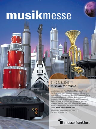 21– 24. 3. 2012
mission for music
Musikmesse em Frankfurt am Main é definitiva-
mente o lugar para estarem todos os fabricantes,
revendedores e músicos. Na mais importante feira
internacional para a indústria de instrumentos
musicais, você descobrirá todas as últimas novi-
dades, o qual se poderá ver e ouvir ao vivo nos
próprios stands. Para mais informações sobre a
ampla programação dos eventos na Musikmesse
visite: www.musikmesse.com
info@brazil.messefrankfurt.com
Tel. +55 11 3958 4370
55257-004_MMall_musicaMerc_205x275_por•CD-Rom•ISO39•CMYK•ar2.November2011DU:3.11.2011Brasilien
mm58_completa.indd 28 12/12/11 08:59
 