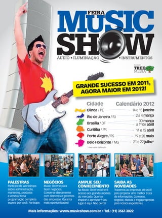 AMPLIE SEU
CONHECIMENTO
Na Music Show você terá
acesso aos grandes nomes
do mercado. Quer se
inspirar e aprender? Seu
lugar é aqui. Não perca!
SAIBA AS
NOVIDADES
Trazemos as empresas até você
para propiciar uma melhor troca
de informações. Converse,
negocie, discuta e traga propostas
para nossos expositores.
PALESTRAS
Participe de workshops
sobre administração,
marketing, produtos
e vendas! Uma
programação completa
espera por você. Participe.
NEGÓCIOS
Music Show é para
fazer negócios.
Converse diretamente
com diretores e gerentes
das empresas. Garanta
mais oportunidades!
SAIBA ASAMPLIE SEU
GRANDE SUCESSO EM 2011,
AGORA MAIOR EM 2012!
Mais informações: www.musicshow.com.br • Tel.: (11) 3567-3022
musicshow_2012 1 13/12/11 20:47
 