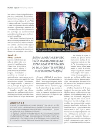 50 WWW.MUSICAEMERCADO.COM.BR
Mundo Digital Marketing On-Line
Gerações Y e Z
De acordo com especialistas de mercado, a geração Y, que hoje tem no máxi-
mo 30 anos, possui maiores parâmetros de avaliação ao adquirir um produto
ou serviço. São mais exigentes, menos pacientes e mais objetivos. Com isso,
não apresentam muita fidelidade no consumo.
Já a geração Z, nascida em meados dos anos 90, veio ao mundo utilizando
a multiplicidade de informação proporcionada pela internet. É perceptível que
essa geração já influencia as compras da família e quanto a enorme quantidade
de informação que recebe diariamente pode torná-la cada vez mais exigente.
masacreditaqueaslojaspodemterim-
portância fundamental na dissemina-
ção da música e gostaria de ver isso em
suas respectivas páginas da web. “Não
é mais segredo que a internet se tornou
o meio de comunicação mais rápido
existente. Algumas lojas poderiam ter
a iniciativa de ajudar seus clientes mais
fiéis a divulgar seu trabalho musical
nas redes sociais do próprio estabeleci-
mento”, exemplifica.
Além disso, Faustino confessa ser
de seu interesse promoções não só rela-
cionadas a desconto em instrumentos,
mas também a shows e eventos ligados
ao setor, o que as lojas podem conquis-
tar por meio de parcerias com seus en-
dorsees e as marcas que comercializa.
Saindo do
senso comum
Em uma vertente mais po-
pular da música entre os jo-
vens, o rock, está Jacqueline
Kisberi, que toca guitarra,
violão, baixo e bateria. A
jovem musicista de 19 anos
pesquisa instrumentos e
acessórios na internet e,
ocasionalmente, encontra uma promo-
ção ou outra nas redes sociais das lojas
onde costuma comprar. “Acho incrível,
isso sempre incentiva as pessoas a to-
car. Já participei de algumas promo-
ções, mas nunca tive sorte”, explica.
Jacqueline acredita que oferecer
descontos para qualquer tipo de instru-
mentosejaumsucesso,mas,alémdisso,
uma boa forma de as lojas retribuírem
SERIA UM GRANDE PASSO
PARA O MERCADO REUNIR
E DIVULGAR O TRABALHO
DE SEUS CLIENTES EM SUAS
RESPECTIVAS PÁGINAS
e firmarem a fidelidade de seus clientes
é propor festivais para bandas indepen-
dentes. “Seria um grande passo para o
mercado reunir e divulgar o trabalho de
seus clientes em suas respectivas pági-
nas. E nada melhor do que premiar os
vencedores com brindes, como cordas,
pratos ou baquetas para incentivar os
músicos, porque não é fácil gastar o que
gastamos por ano”, sugere.
Em termos de ações na
internet, ela gostaria de ver
mais esforço das lojas de ins-
trumentos musicais no Bra-
sil. “Se for comparar com as
lojas em outros países, posso
perder as contas de brasilei-
ros que vão para fora somente
para comprar mais barato e
com a mesma qualidade, ou
superior, aos produtos vendidos aqui.
Acho isso lastimável e, por esse motivo,
ações com descontos, festivais locais
etc.seriamacoisamaisviávelasefazer
no momento”, desabafa.
Já Gabriel Nascimbeni, de 26 anos,
integrante do grupo de samba Capi-
tão Imprudente, prefere comprar seus
violões e guitarras fora do Brasil ou de
luthiers, sob encomenda. “As promo-
ções que vejo em redes sociais são in-
teressantes, mas não participo, pois os
produtos que costumam estar com um
desconto significativo geralmente têm
qualidade inferior e preço superior aos
que encontro lá fora”, explica. “Talvez
fosse o caso de as lojas negociarem com
seus distribuidores promoções com
produtos que realmente chamem a
atenção do consumidor, como alguma
ação de compra coletiva, para que o lo-
jista e o fornecedor também não saiam
Jacqueline Kisberi é uma jovem musicista de 19 anos
que toca guitarra, violão, baixo e bateria: ”Mais promoções na web”
mm58_mundodigital.indd 50 12/12/11 19:40
 