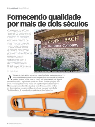56 WWW.MUSICAEMERCADO.COM.BR
Internacional Conn-Selmer
WWW.MUSICAEMERCADO.COM.BRWWW.MUSICAEMERCADO.COM.BR
Fornecendo qualidade
por mais de dois séculos
Ahistória da Conn-Selmer se relaciona com o legado das suas várias marcas. Ci-
tando rapidamente, o nome da mais antiga é Noblet, que originou os clarinetes
Leblanc, há mais de 250 anos, na França. Daí para se tornar um império
multimarcas, como é hoje, a Conn-Selmer Inc., muitas fusões e aquisições ocor-
reram. “Todo o legado de nossas marcas tem espírito empresarial e de engenho.
Muitos dos produtos oferecidos ainda hoje foram desenhados pelos fundado-
res das companhias com a necessidade de melhorar a atuação musical”, diz
Tim Caton, diretor de comunicações e marketing da Conn-Selmer, Inc.
Como grupo, a Conn
-Selmer se encontra na
indústria há dez anos,
embora a história de
suas marcas date de
1750. Apostando na
qualidade americana,
possuem várias fábricas
e se preocupam
fortemente com o
mercado latino e o
Brasil, especificamente
Por Paola Abregú Entrada da fábrica de Bach, uma das marcas mais antigas da companhia
mm58_internacional_ConnSelmer.indd 56 12/12/11 19:58
 