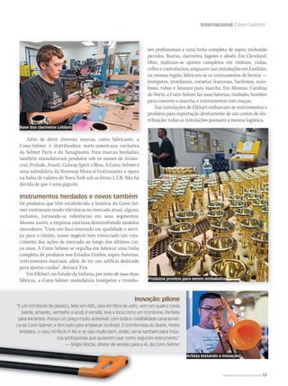 Internacional Conn-Selmer
WWW.MUSICAEMERCADO.COM.BR 57
Inovação: pBone
“É um trombone de plástico, feito em ABS, vara em fibra de vidro, vem em quatro cores
(verde, amarelo, vermelho e azul); é versátil, leve e toca como um trombone. Perfeito
para iniciantes. Possui um preço muito acessível, com toda a credibilidade característi-
ca da Conn-Selmer, e tem tudo para emplacar no Brasil. O trombonista do Skank, Pedro
Aristides, o usou no Rock in Rio e se saiu muito bem, então, serve também para músi-
cos profissionais que quiserem usar como segundo instrumento.”
— Sérgio Rocha, diretor de vendas para a AL da Conn-Selmer
Além de deter diversas marcas, como fabricante, a
Conn-Selmer é distribuidora norte-americana exclusiva
da Selmer Paris e da Yanagisawa. Fora marcas herdadas,
também manufaturam produtos sob os nomes de Aristo-
crat, Prelude, Avanti, Galway Spirit e Bliss. A Conn-Selmer é
uma subsidiária da Steinway Musical Instruments e opera
na bolsa de valores de Nova York sob as letras L.V.B. Não há
dúvida de que é uma gigante.
Instrumentos herdados e novos também
Os produtos que têm estabelecido a história da Conn-Sel-
mer continuam tendo relevância no mercado atual, alguns,
inclusive, tornando-se referências em seus segmentos.
Mesmo assim, a empresa continua desenvolvendo modelos
inovadores. “Com um foco renovado em qualidade e servi-
ço para o cliente, nosso negócio tem vivenciado um cres-
cimento das ações de mercado ao longo dos últimos cin-
co anos. A Conn-Selmer se orgulha em fabricar uma linha
completa de produtos nos Estados Unidos, sopro, baterias,
instrumentos marciais, além de ter um edifício dedicado
para ajustar cordas”, destaca Tim.
Em Elkhart, no Estado da Indiana, por meio de suas duas
fábricas, a Conn-Selmer manufatura trompetes e trombo-
nes profissionais e uma linha completa de sopro, incluindo
piccolos, flautas, clarinetes, fagotes e oboés. Em Cleveland,
Ohio, realizam-se ajustes completos em violinos, violas,
cellos e contrabaixos, enquanto nas instalações em Eastlake,
na mesma região, fabricam-se os instrumentos de bronze —
trompetes, trombones, cornetas francesas, barítonos, saxo-
fones, tubas e bronzes para marcha. Em Monroe, Carolina
do Norte, a Conn-Selmer faz suas baterias, timbales, bumbos
para concerto e marcha, e instrumentos com maças.
Das instalações de Elkhart embarcam-se instrumentos e
produtos para exportação diretamente de um centro de dis-
tribuição; todas as instalações possuem a mesma logística.
Produtos prontos para serem embalados
Base dos clarinetes Leblanc
Artista testando a inovação
mm58_internacional_ConnSelmer.indd 57 12/12/11 19:58
 
