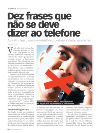 78 WWW.MUSICAEMERCADO.COM.BR
Marketing Atendimento
Dez frases que
não se deve
dizer ao telefone
Você sabe como os seus fun-
cionários atendem ao tele-
fone? Obviamente, ter boas
maneiras ao telefone sempre foi im-
portante. No entanto, pouquíssimas
empresas treinam os funcionários
para isso, diz Nancy Friedman, pre-
sidente e fundadora de uma empresa
de treinamento em atendimento ao
cliente. Muitas vezes, o resultado é a
perda de negócios, clientes nervosos e
oportunidades desperdiçadas.
Vinte anos atrás, Friedman fundou
seu negócio depois que ela passou por
um atendimento ruim (e, obviamente,
inspirador) em uma empresa de segu-
ros. Friedman diz que ainda fica sur-
presa com o número de corporações,
empresas pequenas e até centrais de
atendimento que ignoram a educação
básica ao telefone. A principal recla-
mação de profissionais e clientes, de
acordo com as pesquisas dela, é ser
colocado em espera. “Sempre pergunte
‘você pode esperar?’”. Friedman adver-
te: “Colocar as pessoas em espera sem
pedir permissão é errado”.
Aumento da grosseria
Nos Estados Unidos, por exemplo, es-
tudos revelam que o nível de grosseria
está aumentando, de acordo com pes-
quisa da Public Agenda, uma organi-
zação sem fins lucrativos. Um número
altodenorte-americanos,oitoemcada
dez (79%), diz que a falta de respeito
Aprenda a fazer o atendimento telefônico correto para fidelizar seus clientes
Joanna L. Krotz*
ou educação deve ser vista como um
problema nacional grave. Uma desco-
berta marcante é a de que a grosseria
não tem limites, já que todas as regiões
daquele país apresentaram as mesmas
falhas. O atendimento ao cliente por
telefone gerou uma das reações mais
negativas da pesquisa: cerca de 94%
dos entrevistados disseram ser “muito
frustrante” ligar para uma empresa e
ser atendidos por uma mensagem ele-
trônica em vez de uma pessoa.
Foi solicitado a especialistas em co-
municações e atendimento ao cliente
que apresentassem as dez piores coisas
que se pode fazer em um telefonema
comercial. Elas estão, é claro, ao lado
daquele erro terrível: “Espere um mo-
O atendimento equivocado por telefone gera uma
das reações mais negativas entre os consumidores
mm58_marketing atendimento.indd 78 12/12/11 20:11
 