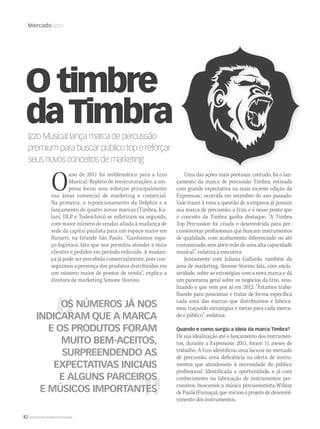 82 WWW.MUSICAEMERCADO.COM.BR
Mercado Izzo
IzzoMusicallançamarcadepercussão
premiumparabuscarpúblicotopereforçarpremiumparabuscarpúblicotopereforçarpremium
seusnovosconceitosdemarketing
O timbre
daTimbra
OS NÚMEROS JÁ NOS
INDICARAM QUE A MARCA
E OS PRODUTOS FORAM
MUITO BEM-ACEITOS,
SURPREENDENDO AS
EXPECTATIVAS INICIAIS
E ALGUNS PARCEIROS
E MÚSICOS IMPORTANTES
Oano de 2011 foi emblemático para a Izzo
Musical. Repleto de reestruturações, a em-
presa focou seus esforços principalmente
nas áreas comercial de marketing e comercial.
Na primeira, o reposicionamento da Dolphin e o
lançamento de quatro novas marcas (Timbra, Ka-
lani, DLP e Todeschini) se refletiram na segunda,
com maior número de vendas aliada à mudança de
sede da capital paulista para um espaço maior em
Barueri, na Grande São Paulo. “Ganhamos espa-
ço logístico, fato que nos permitiu atender a mais
clientes e pedidos em período reduzido. A mudan-
ça já pode ser percebida comercialmente, pois con-
seguimos a presença dos produtos distribuídos em
um número maior de pontos de venda”, explica a
diretora de marketing Simone Storino.
Uma das ações mais pontuais, contudo, foi o lan-
çamento da marca de percussão Timbra, estreada
com grande expectativa na mais recente edição da
Expomusic, ocorrida em setembro do ano passado.
Vale trazer à tona a questão de a empresa já possuir
sua marca de percussão, a Izzo; e é nesse ponto que
o conceito da Timbra ganha destaque. “A Timbra
Top Percussion foi criada e desenvolvida para per-
cussionistas profissionais que buscam instrumentos
de qualidade, com acabamento diferenciado ou até
customizado, sem abrir mão de uma alta capacidade
musical”, enfatiza a executiva.
Juntamente com Juliana Gallardo, também da
área de marketing, Simone Storino fala, com exclu-
sividade, sobre as estratégias com a nova marca e dá
um panorama geral sobre os negócios da Izzo, sina-
lizando o que vem por aí em 2012: “Estamos traba-
lhando para posicionar e tratar de forma específica
cada uma das marcas que distribuímos e fabrica-
mos, traçando estratégias e metas para cada merca-
do e público”, enfatiza.
Quando e como surgiu a ideia da marca Timbra?
De sua idealização até o lançamento dos instrumen-
tos, durante a Expomusic 2011, foram 11 meses de
trabalho. A Izzo identificou uma lacuna no mercado
de percussão, uma deficiência na oferta de instru-
mentos que atendessem à necessidade do público
profissional. Identificada a oportunidade, e já com
conhecimento na fabricação de instrumentos per-
cussivos, buscamos o músico percussionista Wilson
de Paula (Fumaça), que iniciou o projeto de desenvol-
vimento dos instrumentos.
mm58_estrategia_izzo.indd 82 13/12/11 19:29
 