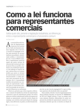 84 WWW.MUSICAEMERCADO.COM.BR
Legislação Representantes Comerciais
Como a lei funciona
para representantes
comerciais
Saiba quais são, perante a legislação trabalhista, as diferenças
entre o representante comercial e o funcionário comum
Por Silvio Dutra*
AscaracterísticasdoCon-
trato de Representação
Comercial e do Contrato
de Tra balho são bastante simi-
lares. Segundo o Art. 3º da CLT,
o conceito de empregado se de-
fine pela prestação de serviços
habitual, pessoalidade, subordi-
nação jurídica e remuneração.
Já o Art. 1º da Lei 4886/65 consi-
dera o representante comercial
aquele que presta serviços de
natureza não eventual, por meio
de pessoa física ou jurídica, me-
diante uma retribuição específi-
ca, não podendo se esquecer de
que a pessoa física ou a pessoa
jurídica que presta os serviços
de representação comercial tem
intrinsecamente o caráter pes-
soal como pressuposto de con-
tratação, isto é, a pessoalidade
também está presente nos con-
tratos de representante comer-
cial, pois as características pes-
soais do prestador de serviços é
que irão influenciar na contratação.
Observa-se, portanto, que o único requisito a diferen-
ciar o contrato de trabalho do contrato de representação
comercial é o grau de subordinação jurídica. Em outras
palavras: se houver subordinação jurídica da empresa em
relação ao representante comercial, existirá relação de
emprego, caso contrário, não haverá relação de emprego.
Agora, como diferenciar, na prática, se determinada rela-
ção tem ou não vínculo empregatício? E o que os tribu-
nais superiores vêm decidindo sobre essa questão?
Nessesentido,adecisãoevotodamagistradaJucirema
Maria Godinho Gonçalves, no Processo Nº 20000603265,
do TRT da 2ª Região, afirmou: “O que, na verdade, resta
como elemento distintivo, diferenciador do caráter em-
presarial da atividade do representante comercial é a sua
autonomia, elemento que não se encontra na relação de
É fundamental um contrato escrito para se estabelecer as obrigações das partes
mm58_legislação.indd 84 12/12/11 20:24
 