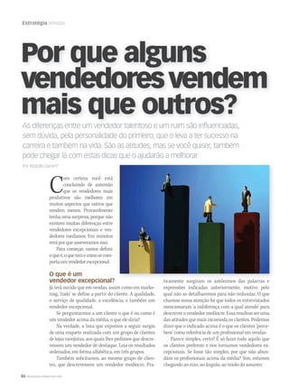 86 WWW.MUSICAYMERCADO.COM
Estratégia Vendas
As diferenças entre um vendedor talentoso e um ruim são influenciadas,
sem dúvida, pela personalidade do primeiro, que o leva a ter sucesso na
carreira e também na vida. São as atitudes, mas se você quiser, também
pode chegar lá com estas dicas que o ajudarão a melhorar
Por Rodolfo Ganim*
As diferenças entre um vendedor talentoso e um ruim são influenciadas,
Por que alguns
vendedoresvendem
mais que outros?
Com certeza você está
concluindo de antemão
que os vendedores mais
produtivos são melhores em
muitos aspectos que outros que
vendem menos. Provavelmente
tenha uma surpresa, porque não
existem muitas diferenças entre
vendedores excepcionais e ven-
dedores medianos. Em minutos
verá por que asseveramos isso.
Para começar, vamos definir
oqueé,oquetemecomosecom-
portaumvendedorexcepcional.
O que é um
vendedor excepcional?
Já terá ouvido que em vendas, assim como em marke-
ting, ‘tudo’ se define a partir do cliente. A qualidade,
o serviço de qualidade, a excelência, e também um
vendedor excepcional.
Se perguntarmos a um cliente o que é ou como é
um vendedor acima da média, o que ele diria?
Na verdade, a lista que expomos a seguir surgiu
de uma enquete realizada com um grupo de clientes
de lojas varejistas, aos quais lhes pedimos que descre-
vessem um vendedor de destaque. Leia os resultados
ordenados, em forma alfabética, em três grupos.
Também solicitamos, ao mesmo grupo de clien-
tes, que descrevessem um vendedor medíocre. Pra-
ticamente surgiram os antônimos das palavras e
expressões indicadas anteriormente, motivo pelo
qual não as detalharemos para não redundar. O que
chamou nossa atenção foi que todos os entrevistados
mencionaram ‘a indiferença com a qual atende’ para
descreverovendedormedíocre.Essaresultouseruma
das atitudes que mais incomoda os clientes. Podemos
dizer que o indicado acima é o que os clientes ‘perce-
bem’ como referência de um profissional em vendas.
Parece simples, certo? É só fazer tudo aquilo que
os clientes preferem e nos tornamos vendedores ex-
cepcionais. Se fosse tão simples, por que não abun-
dam os profissionais acima da média? Sim, estamos
chegando ao eixo, ao ângulo, ao miolo do assunto.
mm58_estrategia.indd 86 12/12/11 20:25
 