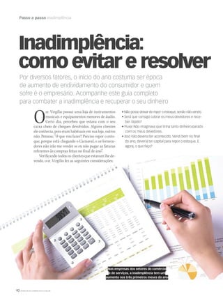 92 WWW.MUSICAEMERCADO.COM.BR
Passo a passo Inadimplência
Por diversos fatores, o início do ano costuma ser época
de aumento de endividamento do consumidor e quem
sofre é o empresário. Acompanhe este guia completo
para combater a inadimplência e recuperar o seu dinheiro
• Não posso deixar de repor o estoque, senão não vendo.
• Será que consigo cobrar os meus devedores e rece-
ber rápido?
• Puxa! Não imaginava que tinha tanto dinheiro parado
com os meus devedores.
• Isso não deveria ter acontecido. Vendi bem no final
do ano, deveria ter capital para repor o estoque. E
agora, o que faço?
Inadimplência:
como evitar e resolver
Osr. Virgílio possui uma loja de instrumentos
musicais e equipamentos menores de áudio.
Certo dia, percebeu que estava com o seu
caixa cheio de cheques devolvidos. Alguns clientes
ele conhecia, pois eram habituais em sua loja, outros
não. Pensou: “O que vou fazer? Preciso repor o esto-
que, porque está chegando o Carnaval, e os fornece-
dores não irão me vender se eu não pagar as faturas
referentes às compras feitas no final de ano”.
Verificando todos os clientes que estavam lhe de-
vendo, o sr. Virgílio fez as seguintes considerações:
Nas empresas dos setores do comércio
e de serviços, a inadimplência tem um
aumento nos três primeiros meses do ano
mm58_sebrae.indd 92 12/12/11 20:28
 