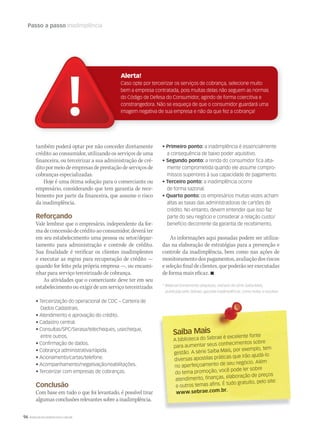 96 WWW.MUSICAEMERCADO.COM.BR
Passo a passo Inadimplência
Saiba MaisSaiba Mais
A biblioteca do Sebrae é excelente fonte
para aumentar seus conhecimentos sobre
gestão. A série Saiba Mais, por exemplo, tem
diversas apostilas práticas que irão ajudá-lo
no aperfeiçoamento de seu negócio. Além
do tema promoção, você pode ler sobre
atendimento, finanças, elaboração de preços
e outros temas afins. É tudo gratuito, pelo site:
www.sebrae.com.br.
também poderá optar por não conceder diretamente
crédito ao consumidor, utilizando os serviços de uma
financeira, ou terceirizar a sua administração de cré-
ditopormeiodeempresasdeprestaçãodeserviçosde
cobranças especializadas.
Hoje é uma ótima solução para o comerciante ou
empresário, considerando que tem garantia de rece-
bimento por parte da financeira, que assume o risco
da inadimplência.
Reforçando
Vale lembrar que o empresário, independente da for-
madeconcessãodecréditoaoconsumidor,deveráter
em seu estabelecimento uma pessoa ou setor/depar-
tamento para administração e controle de crédito.
Sua finalidade é verificar os clientes inadimplentes
e executar as regras para recuperação de crédito —
quando for feito pela própria empresa —, ou encami-
nhar para serviço terceirizado de cobrança.
As atividades que o comerciante deve ter em seu
estabelecimento ou exigir de um serviço terceirizado:
• Terceirização do operacional de CDC – Carteira de
Dados Cadastrais.
• Atendimento e aprovação do crédito.
• Cadastro central.
• Consultas/SPC/Serasa/telecheques, usecheque,
entre outros.
• Confirmação de dados.
• Cobrança administrativa/rápida.
• Acionamento/cartas/telefone.
• Acompanhamento/negativação/reabilitações.
• Terceirizar com empresas de cobranças.
Conclusão
Com base em tudo o que foi levantado, é possível tirar
algumas conclusões relevantes sobre a inadimplência.
Alerta!
Caso opte por terceirizar os serviços de cobrança, selecione muito
bem a empresa contratada, pois muitas delas não seguem as normas
do Código de Defesa do Consumidor, agindo de forma coercitiva e
constrangedora. Não se esqueça de que o consumidor guardará uma
imagem negativa de sua empresa e não da que fez a cobrança!
• Primeiro ponto: a inadimplência é essencialmente
a consequência de baixo poder aquisitivo.
• Segundo ponto: a renda do consumidor fica alta-
mente comprometida quando ele assume compro-
missos superiores à sua capacidade de pagamento.
• Terceiro ponto: a inadimplência ocorre
de forma sazonal.
• Quarto ponto: os empresários muitas vezes acham
altas as taxas das administradoras de cartões de
crédito. No entanto, devem entender que isso faz
parte do seu negócio e considerar a relação custo/
benefício decorrente da garantia de recebimento.
As informações aqui passadas podem ser utiliza-
das na elaboração de estratégias para a prevenção e
controle da inadimplência, bem como nas ações de
monitoramentodospagamentos,avaliaçãodosriscos
e seleção final de clientes, que poderão ser executadas
de forma mais eficaz. 
* Material brevemente adaptado, retirado da série Saiba Mais,
publicada pelo Sebrae, apostila Inadimplência: como evitar e resolver.
mm58_sebrae.indd 96 12/12/11 20:29
 