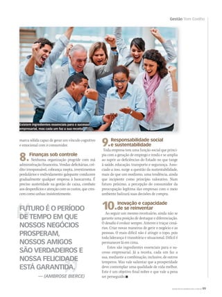 WWW.MUSICAEMERCADO.COM.BR 99
Gestão Tom Coelho
FUTURO É O PERÍODO
DE TEMPO EM QUE
NOSSOS NEGÓCIOS
PROSPERAM,
NOSSOS AMIGOS
SÃO VERDADEIROS E
NOSSA FELICIDADE
ESTÁ GARANTIDA.
— (AMBROSE BIERCE)
marca sólida capaz de gerar um vínculo cognitivo
e emocional com o consumidor.
8.Finanças sob controle
Nenhuma organização progride com má
administração financeira. Vendas deficitárias, cré-
dito irresponsável, cobrança inepta, investimentos
perdulários e endividamento galopante conduzem
gradualmente qualquer empresa à bancarrota. É
preciso austeridade na gestão do caixa, combate
aos desperdícios e atenção com os custos, que cres-
cem como unhas: insistentemente.
9.Responsabilidade social
e sustentabilidade
Toda empresa tem uma função social que princi-
pia com a geração de emprego e renda e se amplia
ao suprir as deficiências do Estado no que tange
à saúde, educação, transporte e segurança. Asso-
ciado a isso, surge a questão da sustentabilidade,
mais do que um modismo, uma tendência, ainda
que incipiente como princípio valorativo. Num
futuro próximo, a percepção do consumidor da
preocupação legítima das empresas com o meio
ambiente balizará suas decisões de compra.
10.Inovação e capacidade
de se reinventar
Ao seguir um mesmo receituário, ainda não se
garante uma posição de destaque e diferenciação.
O desafio é evoluir sempre. Antever e traçar cená-
rios. Criar novas maneiras de gerir o negócio e as
pessoas. O mais difícil não é atingir o topo, pois
toda liderança é transitória e situacional. Difícil é
permanecer lá em cima.
Estes são ingredientes essenciais para o su-
cesso empresarial. Já a receita, cada um faz a
sua, mediante a combinação, inclusive, de outros
temperos. Mas vale salientar que a prosperidade
deve contemplar uma qualidade de vida melhor.
Este é um objetivo final nobre e que vale a pena
ser perseguido.
Existem ingredientes essenciais para o sucesso
empresarial, mas cada um faz a sua receita
mm58_tomcoelho.indd 99 12/12/11 20:31
 