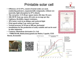 Printable solar cell 
• Efficiency of 12-15%, consist of metal oxides are used, 
conducting polymers, organometallic compounds, without raw 
materials, light absorption by 87% (black) 
• The cost price: $ 15-20 per square meter, life time 10 years 
• 100-150 W from sqr. meter, 80 watts on average per day 
• Lightness, flexibility, impact resistance, 
• 30% better work in an oblique and scattered light 
• Print speed setting 5 sqr. meters per hour 
• Vertical accuracy of 10 nm to 200 nm, horizontal 
• Installations for the production of easily scalable and can be used 
in other industries 
• Contacts: Photochem electronics Co. Ltd. 
• +79086781548, dimitrylsm@gmail.com Dmitry Lopatin, CEO 
Russia, Krasnodar 
 