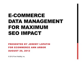 E-COMMERCE
DATA MANAGEMENT
FOR MAXIMUM
SEO IMPACT
PRESENTED BY JEREMY LOPATIN
FOR ECOMMERCE ANN ARBOR
AUGUST 20, 2012
© 2012 Pure Visibility, Inc.
 