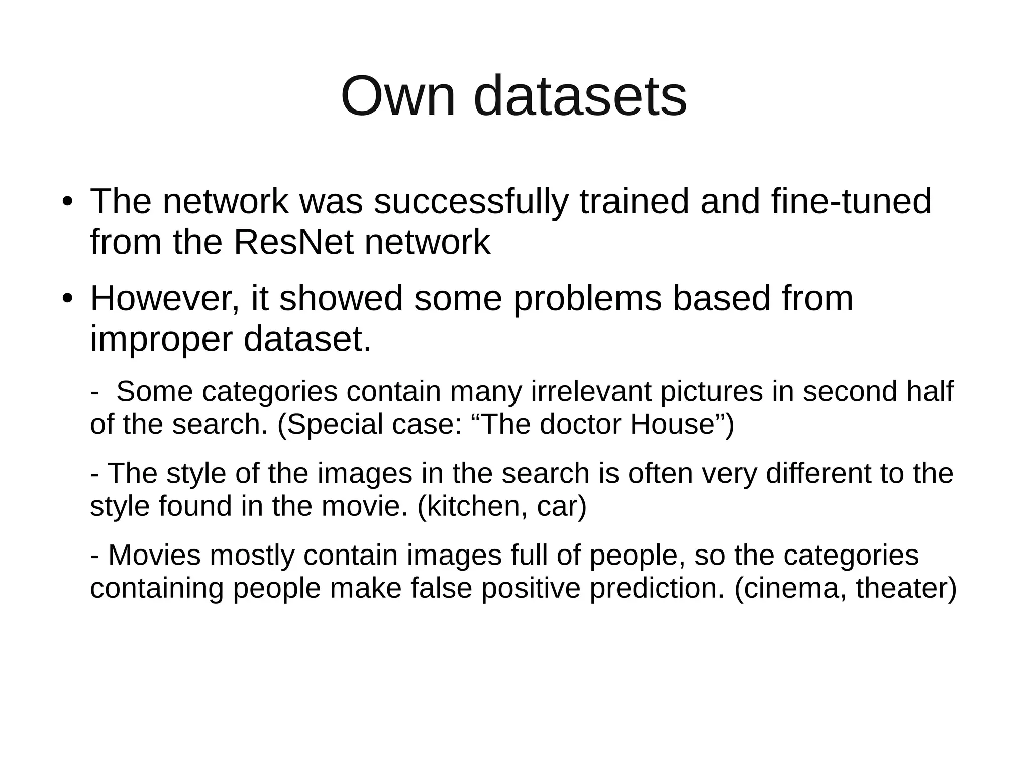 Own datasets
● The network was successfully trained and fine-tuned
from the ResNet network
● However, it showed some problems based from
improper dataset.
- Some categories contain many irrelevant pictures in second half
of the search. (Special case: “The doctor House”)
- The style of the images in the search is often very different to the
style found in the movie. (kitchen, car)
- Movies mostly contain images full of people, so the categories
containing people make false positive prediction. (cinema, theater)
 
