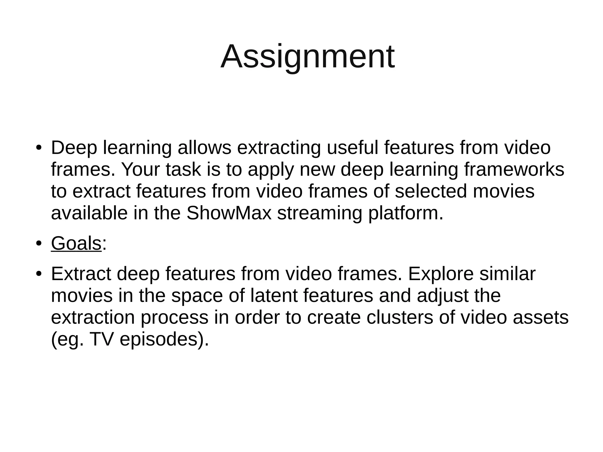 Assignment
● Deep learning allows extracting useful features from video
frames. Your task is to apply new deep learning frameworks
to extract features from video frames of selected movies
available in the ShowMax streaming platform.
● Goals:
● Extract deep features from video frames. Explore similar
movies in the space of latent features and adjust the
extraction process in order to create clusters of video assets
(eg. TV episodes).
 