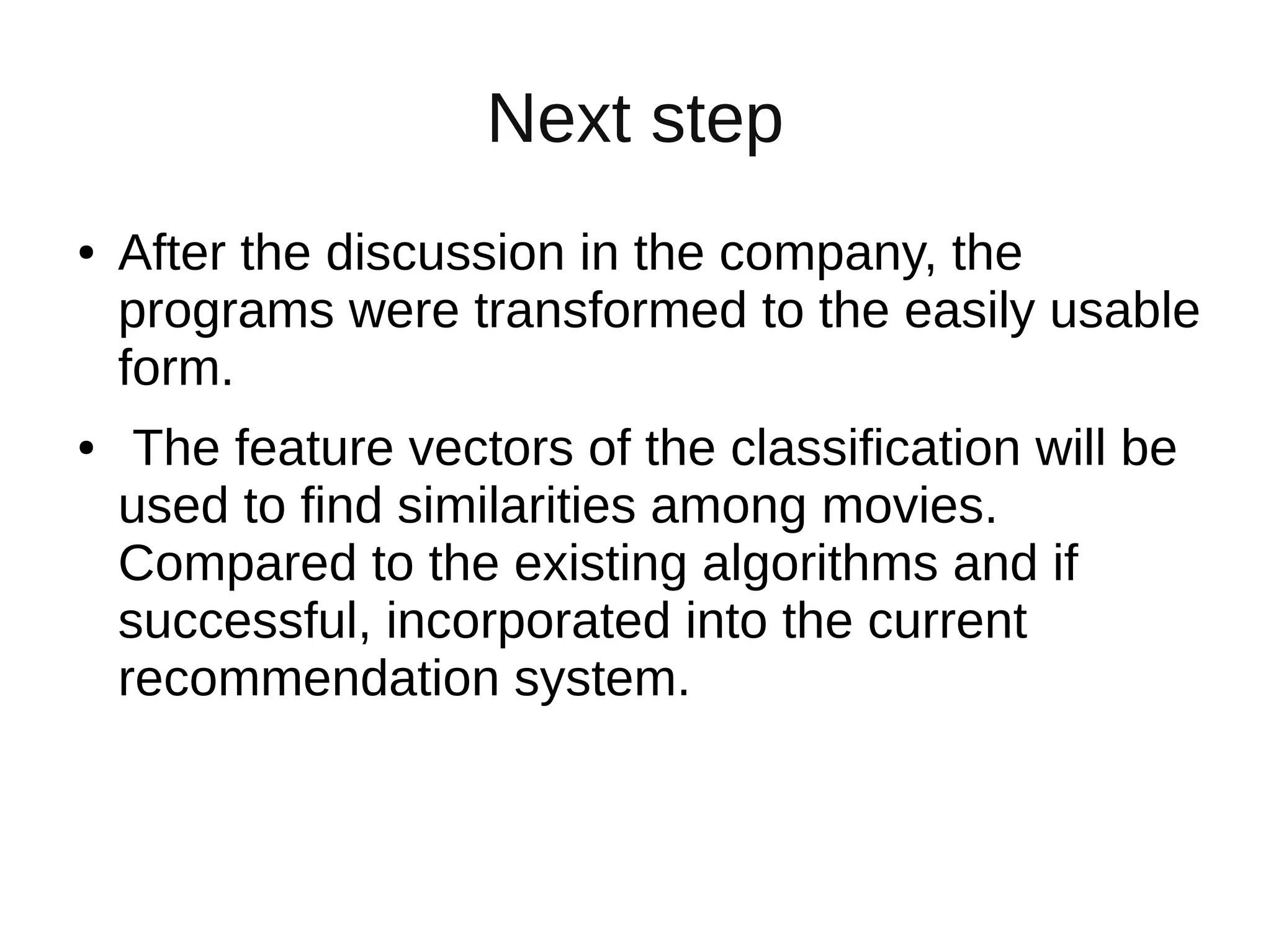 Next step
● After the discussion in the company, the
programs were transformed to the easily usable
form.
● The feature vectors of the classification will be
used to find similarities among movies.
Compared to the existing algorithms and if
successful, incorporated into the current
recommendation system.
 