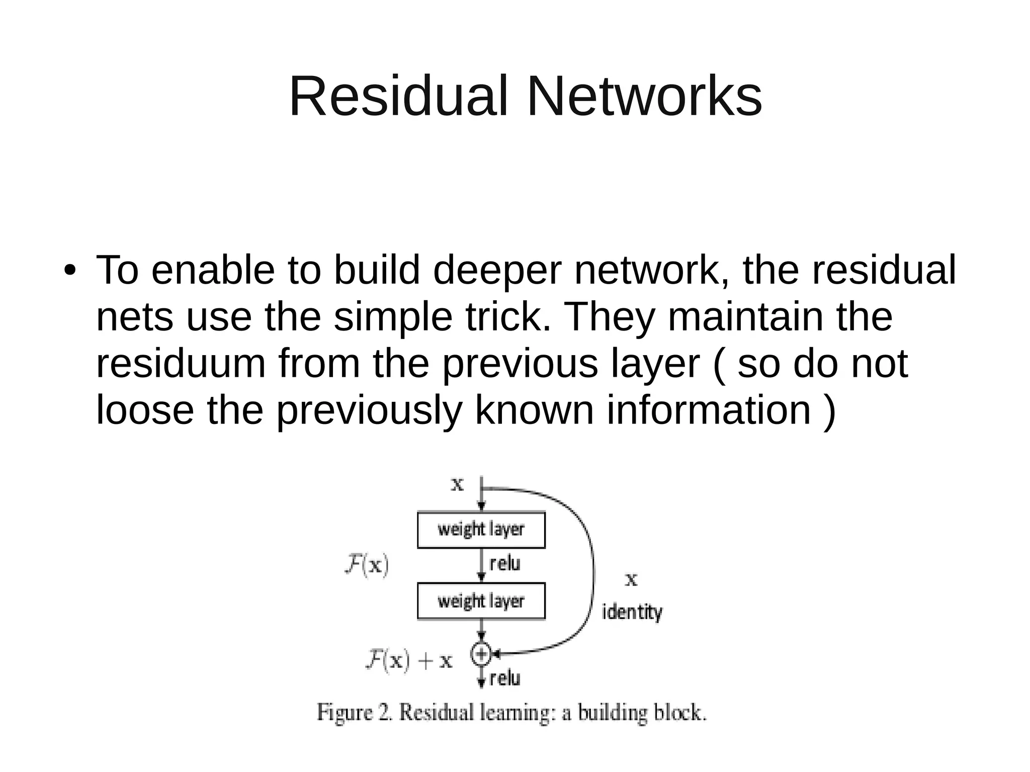 Residual Networks
● To enable to build deeper network, the residual
nets use the simple trick. They maintain the
residuum from the previous layer ( so do not
loose the previously known information )
 