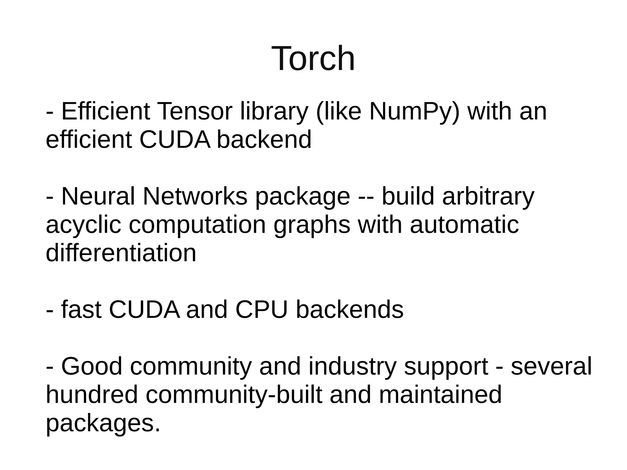 Torch
- Efficient Tensor library (like NumPy) with an
efficient CUDA backend
- Neural Networks package -- build arbitrary
acyclic computation graphs with automatic
differentiation
- fast CUDA and CPU backends
- Good community and industry support - several
hundred community-built and maintained
packages.
 