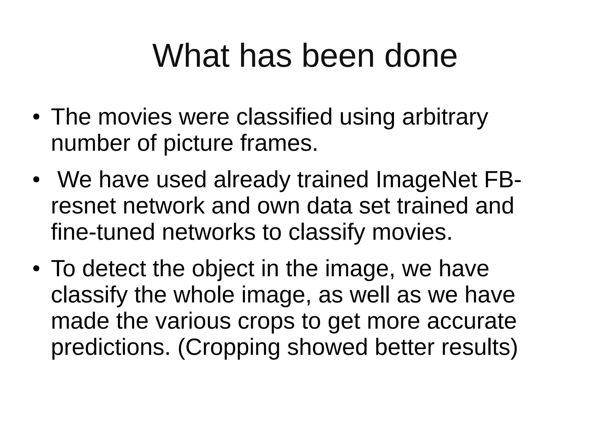What has been done
● The movies were classified using arbitrary
number of picture frames.
● We have used already trained ImageNet FB-
resnet network and own data set trained and
fine-tuned networks to classify movies.
● To detect the object in the image, we have
classify the whole image, as well as we have
made the various crops to get more accurate
predictions. (Cropping showed better results)
 