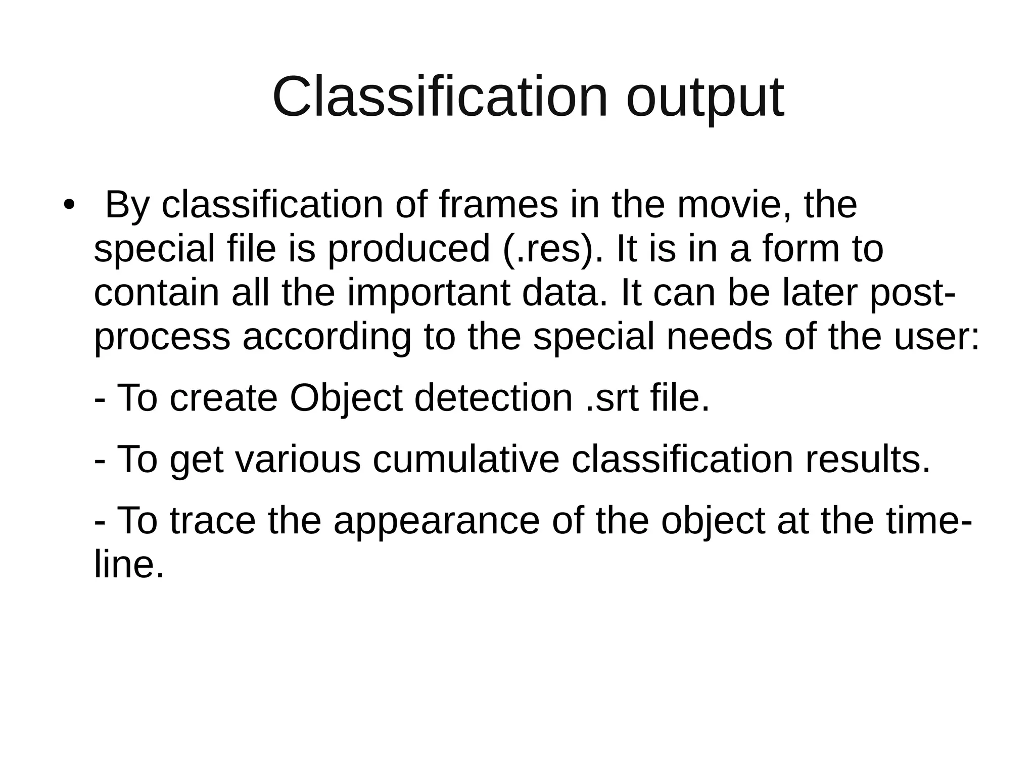 Classification output
● By classification of frames in the movie, the
special file is produced (.res). It is in a form to
contain all the important data. It can be later post-
process according to the special needs of the user:
- To create Object detection .srt file.
- To get various cumulative classification results.
- To trace the appearance of the object at the time-
line.
 