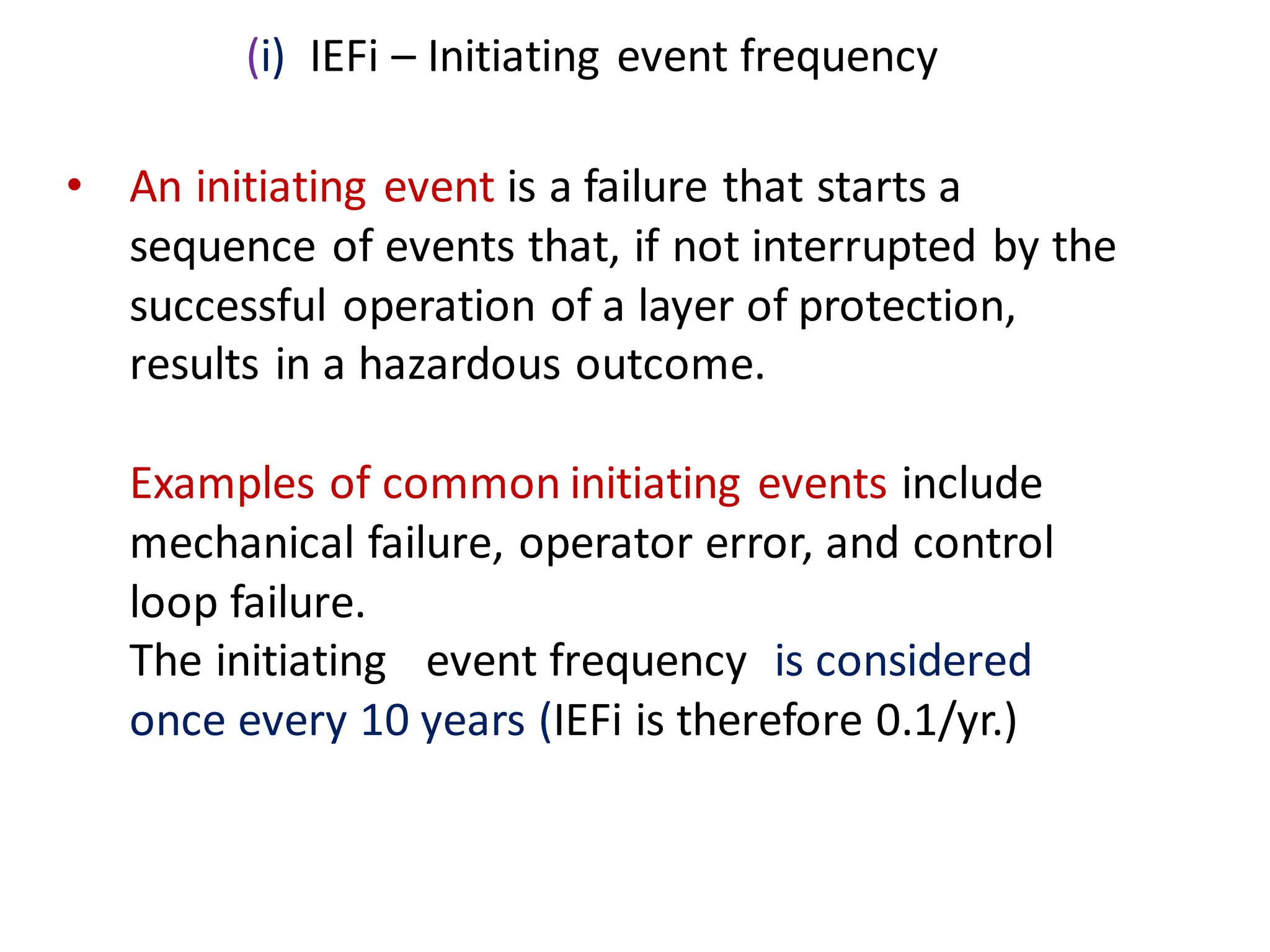 • An initiating event is a failure that starts a
sequence of events that, if not interrupted by the
successful operation of a layer of protection,
results in a hazardous outcome.
Examples of common initiating events include
mechanical failure, operator error, and control
loop failure.
The initiating event frequency is considered
once every 10 years (IEFi is therefore 0.1/yr.)
(i) IEFi – Initiating event frequency
 