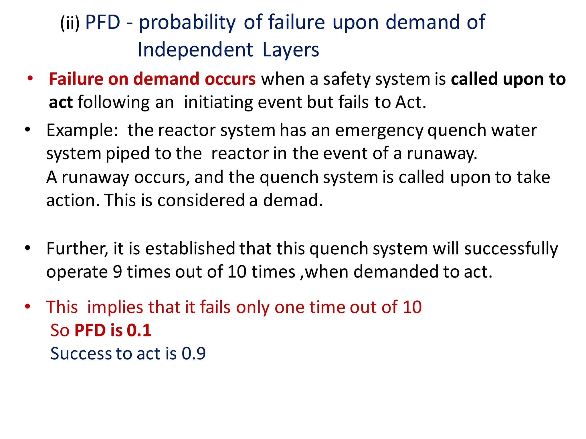 (ii) PFD - probability of failure upon demand of
Independent Layers
• Failure on demand occurs when a safety system is called upon to
act following an initiating event but fails to Act.
• Example: the reactor system has an emergency quench water
system piped to the reactor in the event of a runaway.
A runaway occurs, and the quench system is called upon to take
action. This is considered a demad.
• Further, it is established that this quench system will successfully
operate 9 times out of 10 times ,when demanded to act.
• This implies that it fails only one time out of 10
So PFD is 0.1
Success to act is 0.9
 