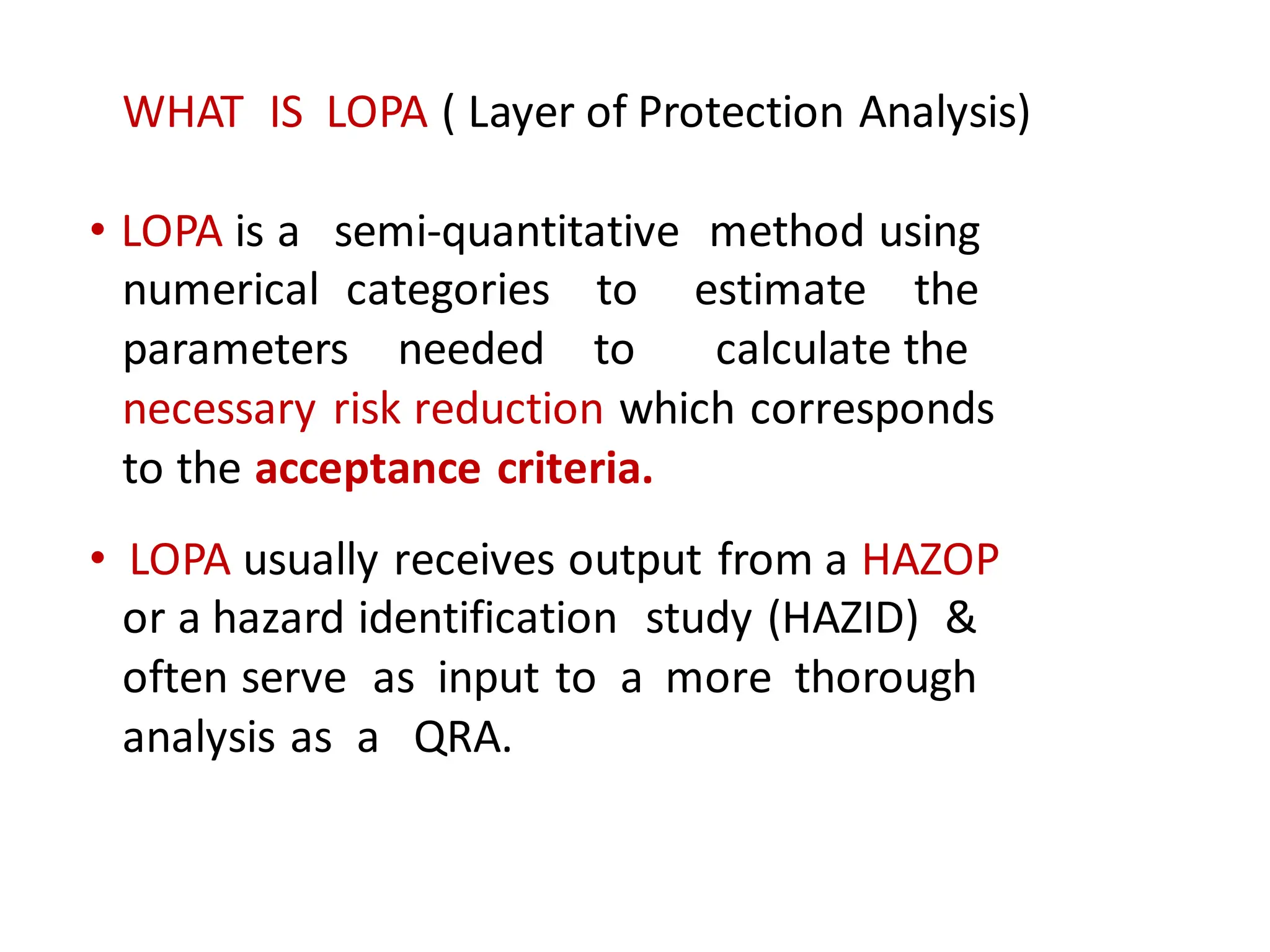 WHAT IS LOPA ( Layer of Protection Analysis)
• LOPA is a semi-quantitative method using
numerical categories to estimate the
parameters needed to calculate the
necessary risk reduction which corresponds
to the acceptance criteria.
• LOPA usually receives output from a HAZOP
or a hazard identification study (HAZID) &
often serve as input to a more thorough
analysis as a QRA.
 