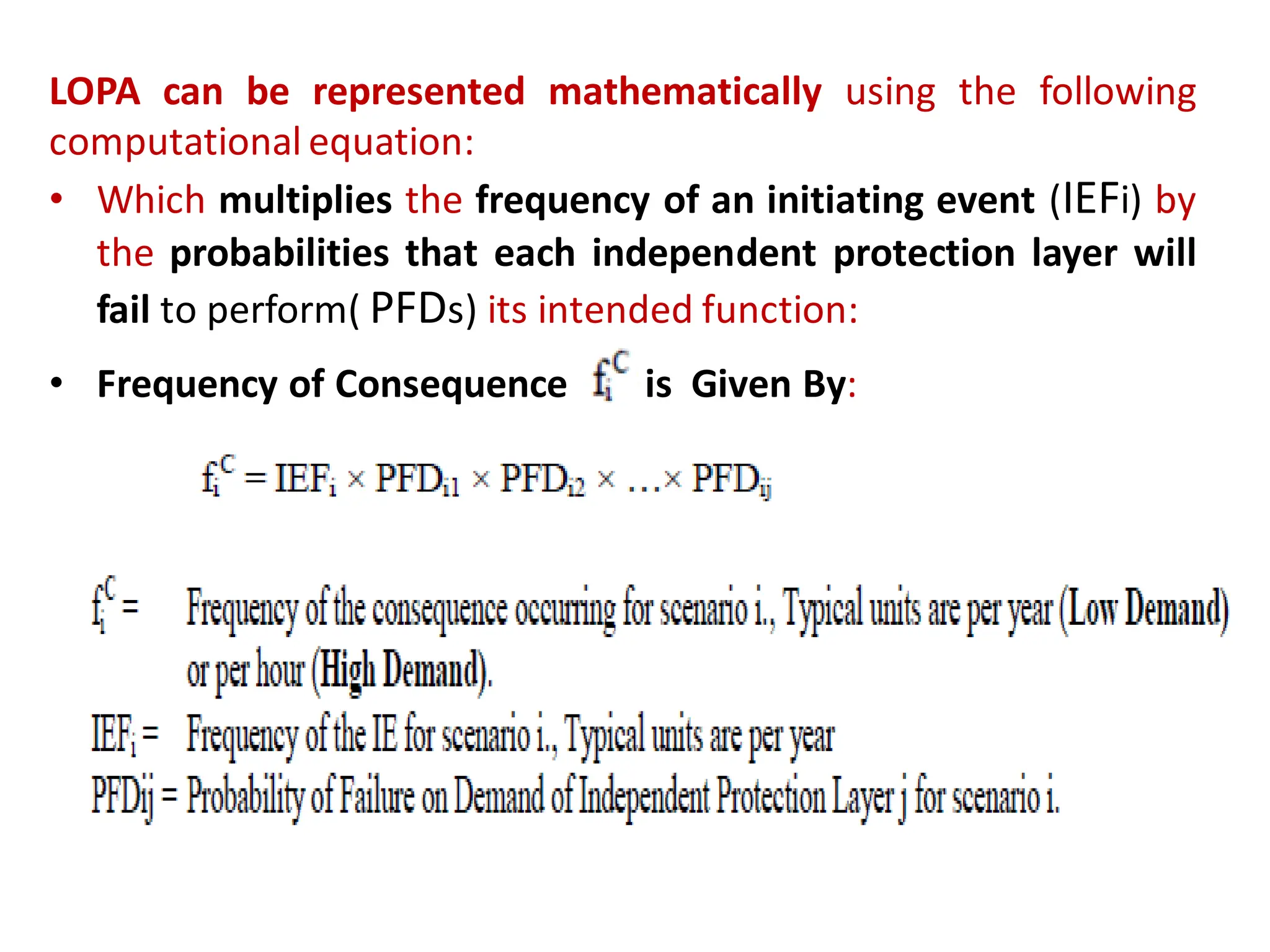 LOPA can be represented mathematically using the following
computational equation:
• Which multiplies the frequency of an initiating event (IEFi) by
the probabilities that each independent protection layer will
fail to perform( PFDs) its intended function:
• Frequency of Consequence is Given By:
 
